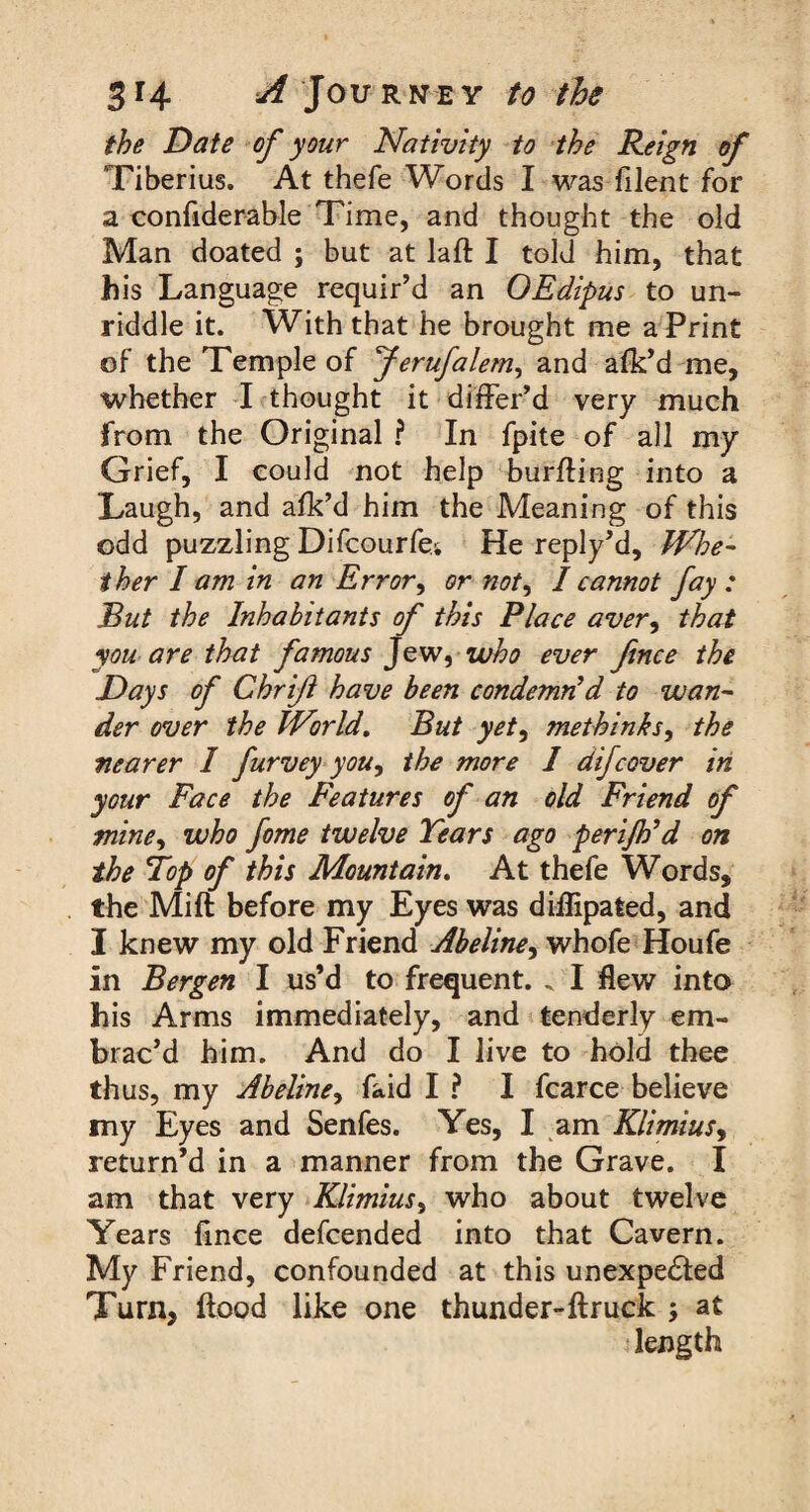 the Date of your Nativity to the Reign of Tiberius. At thefe Words I was ft lent for a confiderable Time, and thought the old Man doated ; but at laft I told him, that his Language requir'd an OEdipus to un¬ riddle it. With that he brought me a Print of the Temple of Jerufalem, and afk'd me, whether I thought it differ'd very much from the Original ? In fpite of all my Grief, I could not help bur fling into a Laugh, and afk’d him the Meaning of this odd puzzling Difcourfe; He reply'd. Whe¬ ther I am in an Error, or not, I cannot fay : But the Inhabitants of this Place aver, that you are that famous Jew, who ever fence the Days of Chrife have been condemn'd to wan¬ der over the World. But yet, methinks, the nearer I furvey you, the more 1 difcover in your Face the Features of an old Friend of mine, who feme twelve Years ago perijh’d on the Top of this Mountain. At thefe Words, the Mi ft before my Eyes was diflipafced, and I knew my old Friend Abeline, whofe Houfe in Bergen I us’d to frequent. „ I flew into his Arms immediately, and tenderly em¬ brac’d him. And do I live to hold thee thus, my Abeline, faid I ? I fcarce believe my Eyes and Senfes. Yes, I am Klimius, return’d in a manner from the Grave. I am that very Klimius, who about twelve Years fince defcended into that Cavern. My Friend, confounded at this unexpected Turn, flood like one thunder-ftruck ; at length