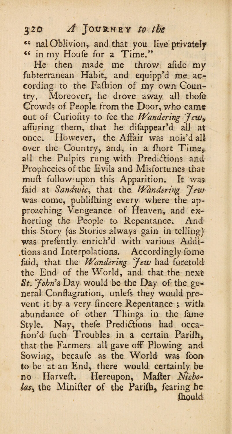 46 nal Oblivion, and that you live privately 44 in my Houfe for a Time.” He then made me throw afide my fubterranean Habit, and equipp’d me ac¬ cording to the Falhion of my own Coun¬ try. Moreover, he drove away all thofe Crowds of People from the Door, who came out of Curiofity to fee the Wandering Jew9 alluring them, that he difappear’d all at once. However, the Affair was nois’d all over the Country, and, in a fhort Time, all the Pulpits rung with Predictions and Prophecies of the Evils and Misfortunes that muft follow upon this Apparition. It was faid at Sandwic, that the Wandering Jew was come, publifhing every where the ap¬ proaching Vengeance of Heaven, and ex¬ horting the People to Repentance. And this Story (as Stories always gain in telling) was prefently enrich’d with various Addi¬ tions and Interpolations. Accordingly fome faid, that the Wandering Jew had foretold the End of the World, and that the next St. John’s Day would be the Day of the ge¬ neral Conflagration, unlefs they would pre¬ vent it by a very fincere Repentance ; with abundance of other Things in the fame Style. Nay, thefe Predictions had occa- fion’d fuch Troubles in a certain Parifh, that the Farmers all gave off Plowing and. Sowing, becaufe as the World was foon to be at an End, there would certainly be no Harveft. Hereupon, Matter Nicho- lasy the Minitter of the Parifh, fearing he fhould
