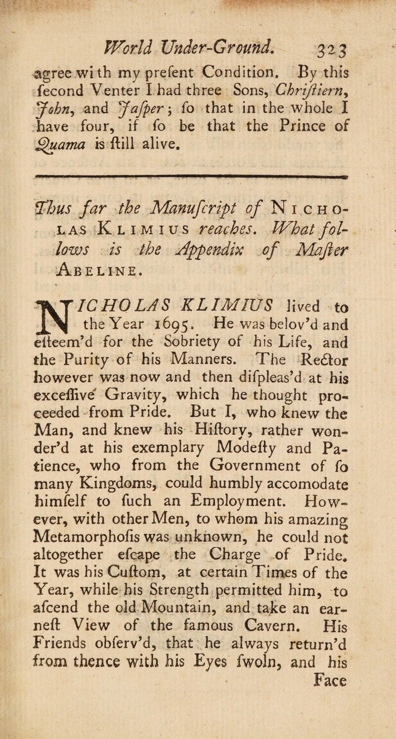 agree with my prefent Condition, By this fecond Venter I had three Sons, Chrijiiern, jfohn, and Jafper 3 fo that in the whole I have four, if fo be that the Prince of £)uama is ftill alive. *Thus far the Manufcript ^/Nicho¬ las Klimius reaches. What fol¬ lows is the Appendix of Mafier Abeline. ♦ Nicholas klimius lived to the Year 1695. He was belov’d and eiteem’d for the Sobriety of his Life, and the Purity of his Manners. The Redfor however was now and then difpleas’d at his exceflive Gravity, which he thought pro¬ ceeded from Pride. But I, who knew the Man, and knew his Hiftory, rather won¬ der’d at his exemplary Modefty and Pa¬ tience, who from the Government of fo many Kingdoms, could humbly accomodate himfelf to fuch an Employment. How¬ ever, with other Men, to whom his amazing Metamorphofis was unknown, he could not altogether efcape the Charge of Pride, It washisCuftom, at certain Times of the Year, while his Strength permitted him, to afcend the old Mountain, and take an ear- neft View of the famous Cavern. His Friends obferv’d, that he always return’d from thence with his Eyes fwoln, and his Face