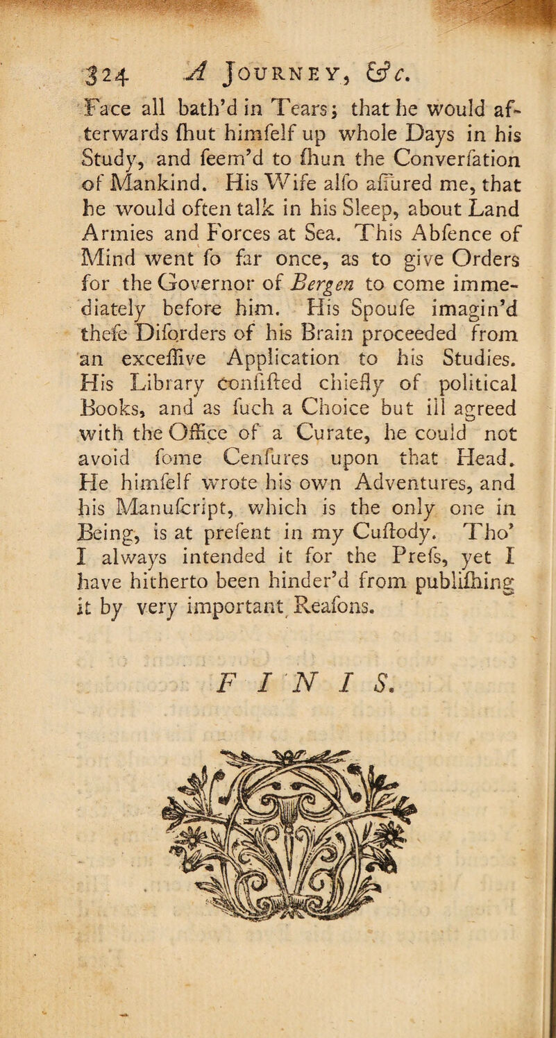 Face all bath’d in Tears; that lie would af¬ terwards (hut himfelf up whole Days in his Study, and feem’d to (him the Converfation of Mankind. His Wife alfo allured me, that he would often talk in his Sleep, about Land Armies and Forces at Sea. This Abfence of Mind went fo far once, as to give Orders for the Governor of Bergen to come imme¬ diately before him. His Spoufe imagin’d thefe Diforders of his Brain proceeded from an exceffive Application to his Studies. H is Library Confifted chiefly of political Books, and as fuch a Choice but ill agreed with the OfHce of a Curate, he could not avoid fome Cenfures upon that Head. He himfelf wrote his own Adventures, and his Manufcript, which is the only one in Being, is at prefent in my Cuftody. Tho* I always intended it for the Prels, yet I have hitherto been hinder’d from publifhing it by very important Reafons. FINIS.