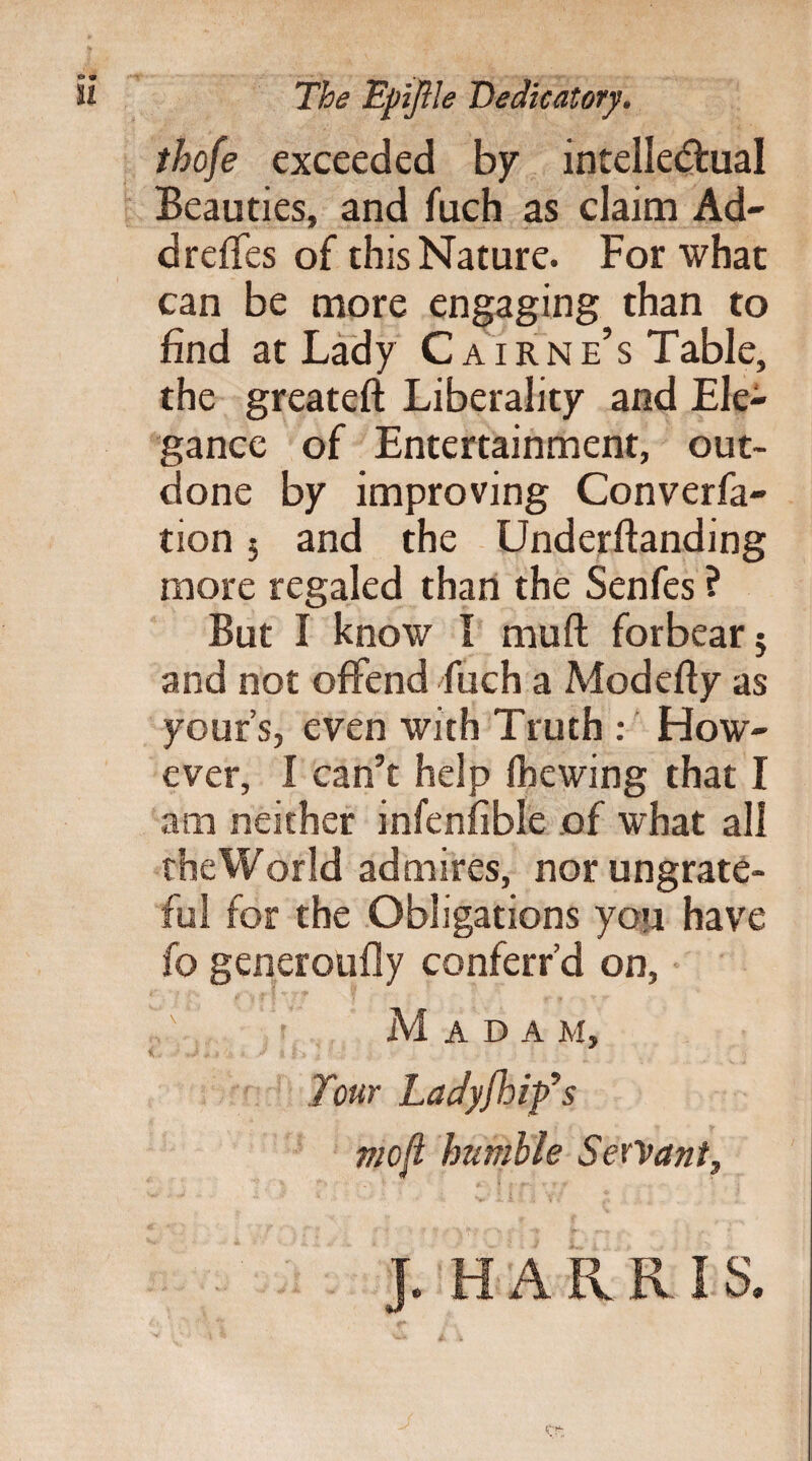 The Epijlle Dedicatory. thofe exceeded by intellectual Beauties, and fuch as claim Ad- dredes of this Nature. For what can be more engaging than to find at Lady C airne’s Table, the greateft Liberality and Ele¬ gance of Entertainment, out¬ done by improving Converfa- tion 5 and the Underftanding more regaled than the Senfes ? But I know I mu ft forbear 5 and not offend fuch a Modefty as your s, even with Truth : How¬ ever, I can’t help (hewing that I am neither infenfible of what all the World admires, nor ungrate¬ ful for the Obligations you have fo generoufly conferr’d on, Madam, Tour Ladyjhif s mo ft humble Servant, J. HARR IS.