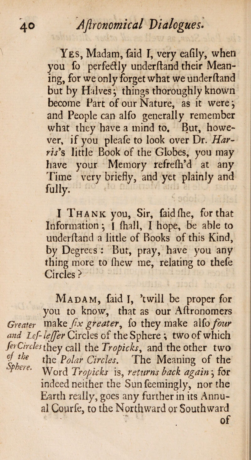 Yes, Madam, faid I, very eafily, when you fo perfectly underftand their Mean¬ ing, for we only forget what we underftand but by Halves; things thoroughly known become Fart of our Nature, as it were; and People can alfo generally remember what they have a mind to. But, howe¬ ver, if you pleafe to look over Dr. Har¬ ris's little Book of the Globes, you may have your Memory refrefti’d at any Time very briefly, and yet plainly and fully. I Thank you, Sir, faidfhe, for that Information; I fhall, I hope, be able to underftand a little of Books of this Kind, by Degrees : But, pray, have you any thing more to (hew me, relating to thefe Circles ? Madam, faid I, twill be proper for you to know, that as our Aftronomers Greater make fix greater, fo they make alfo four and Lef-leJferCixcXQsoi the Sphere; two of which ferCircles they call the Tropicks, and the other two # the the p0jar Circles. The Meaning of the Word Tropicks is, returns back again; for indeed neither the Sunfeemingly, nor the Earth really, goes any further in its Annu¬ al Courfe, to the Northward or Southward ~ of Sphere.