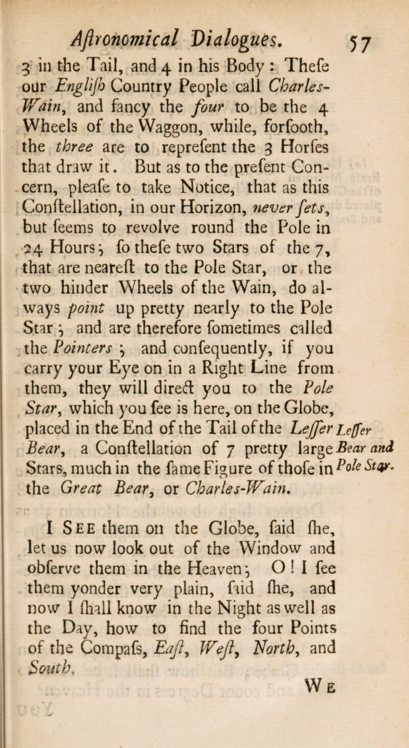 3 in the Tail, and 4 in his Body : Thefe our Englijb Country People call Charles- Wain, and fancy the four to be the 4 Wheels of the Waggon, while, forfooth, the three are to reprefent the 3 Horfes that draw it. But as to the prefent Con¬ cern, pleafe to take Notice, that as this Conftellation, in our Horizon, never fets, but feems to revolve round the Pole in 24 Hours ^ fo thefe two Stars of they, that are neared to the Pole Star, or the two hinder Wheels of the Wain, do al¬ ways point up pretty nearly to the Pole Star and are therefore fometimes called the Pointers j and confequently, if you carry your Eye on in a Right Line from them, they will dired you to the Pole Star, which you fee is here, on the Globe, placed in the End of the Tail of the Lejfer Leffer Bear, a Condellation of 7 pretty large Bear and Stars,muchin the fameFigure ofthofein^ole^or- the Great Bear, or Charles-Wain. 1 ■*' 1% 0 I See them on the Globe, faid fhe, let us now look out of the Window and obferve them in the Heaven \ O ! I fee them yonder very plain, faid fhe, and ; now 1 (hall know in the Night as well as I the Day, how to find the four Points of the Compafs, Eajl, Weft, North, and South, W E