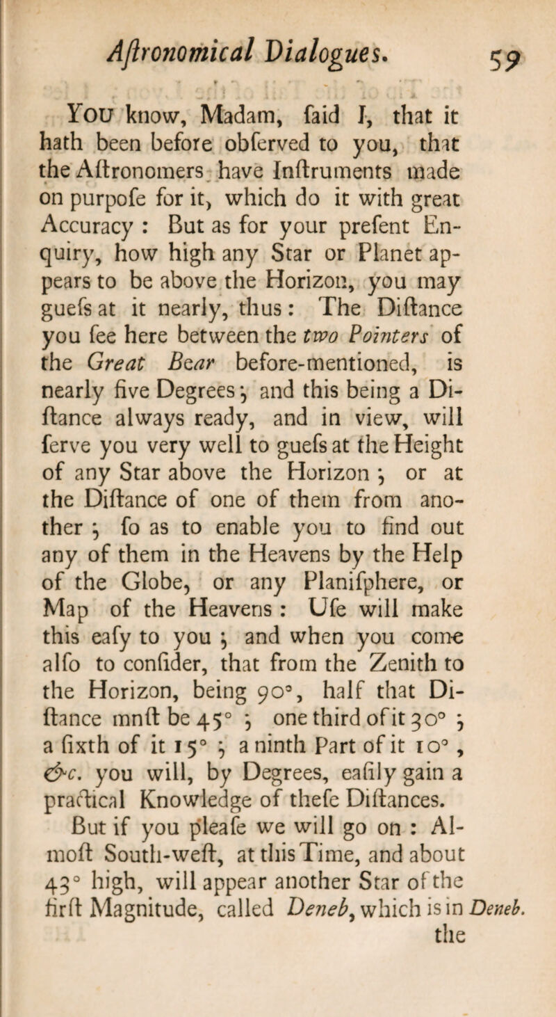 r r r • * ~ J ** * i * * f i i You know, Madam, faid I, that it hath been before obferved to you, that the Aftronomers have Inftruments made • f * * on purpofe for it, which do it with great Accuracy : But as for your prefent En¬ quiry, how high any Star or Planet ap¬ pears to be above the Horizon, you may guefs at it nearly, thus: The Diftance you fee here between the two Pointers of the Great B^ar before-mentioned, is nearly five Degrees and this being a Di¬ ftance always ready, and in view, will ferve you very well to guefs at the Height of any Star above the Horizon *, or at the Diftance of one of them from ano¬ ther ^ fo as to enable you to find out any of them in the Heavens by the Help of the Globe, or any Planifphere, or Map of the Heavens : Ufe will make this eafy to you , and when you come alfo to confider, that from the Zenith to the Horizon, being 90% half that Di¬ ftance mnftbe45° *, one third of it 30° j a fixth of it 150 ^ a ninth Part of it io°, &c. you will, by Degrees, eafily gain a practical Knowledge of thefe Diftances. But if you pleafe we will go on : Al- moft South-weft, at this Time, and about 430 high, will appear another Star of the firft Magnitude, called Deneb, which is in Deneb. the