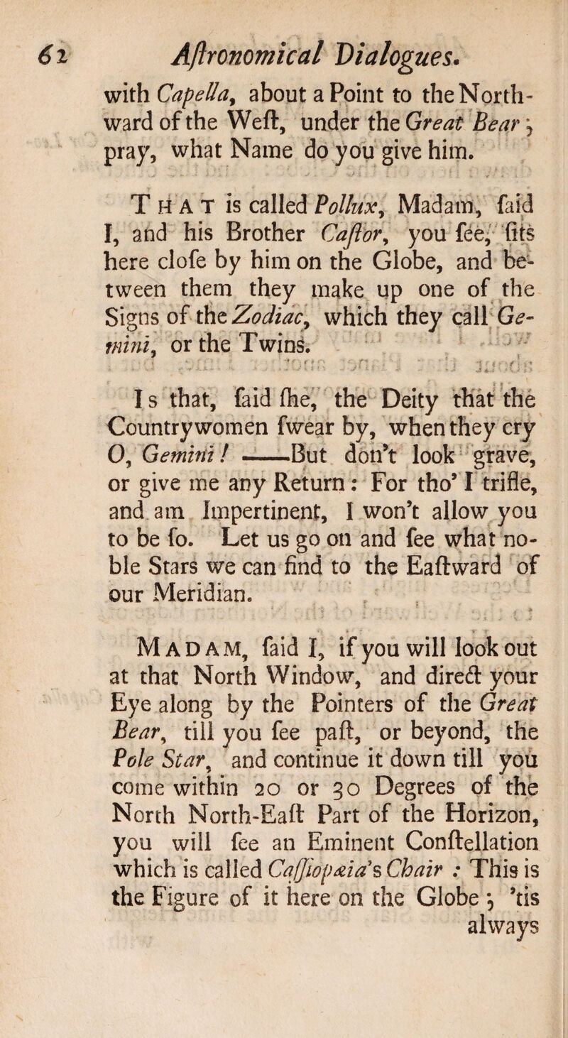 with Capella, about a Point to the North¬ ward of the Weft, under the Great Bear \ pray, what Name do you give him. T H A T is called Pollux, Madam, faid I, and his Brother Cajlor, you fee, fits here clofe by him on the Globe, and be¬ tween them they make up one of the Signs of the Zodiac, which they call G^- mini, or the Twins. I s that, faid (he, the Deity that the Countrywomen fwear by, when they cry 0, Gemini! -But don’t look grave, or give me any Return: For tho’1 trifle, and am Impertinent, I won’t allow you to be fo. Let us go on and fee what no¬ ble Stars we can find to the Eaftward of our Meridian. ' ■ -r t' Madam, faid I, if you will look out at that North Window, and dired your Eye along by the Pointers of the Great Beary till you fee paft, or beyond, the Pole Star, and continue it down till you come within 20 or 30 Degrees of the North North-Eaft Part of the Horizon, you will fee an Eminent Conftellation which is called CaJJwp&ia*s Chair : This is the Figure of it here on the Globe *, ’tis always