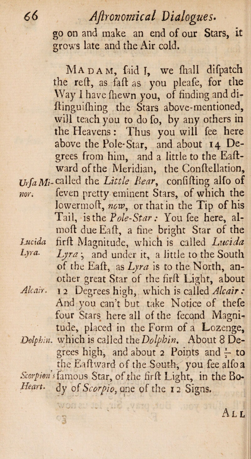 go on and make an end of our Stars, it grows late and the Air cold. Madam, faid I, we fhall difpatch the reft, as faft as you pleafe, for the Way 1 have fhewn you, of finding and di- ftinguifhing the Stars above-mentioned, will teach you to do fo, by any others in the Heavens: Thus you will fee here above the Pole-Star, and about 14 De¬ grees from him, and a little to the Eaft- ward of the Meridian, the Conftellation, UrfaMi-c*Ued the Little Bear, confiding alfo of non feven pretty eminent Stars, of which the lowermoft, nowy or that in the Tip of his Tail, is the Pole-Star; You fee here, al- moft dueEaft, a fine bright Star of the Lucida firft Magnitude, which is called Lucida Lyra. Lyra ^ and under it, a little to the South of the Eaft, as Lyra is to the North, an¬ other great Star of the firft Light, about Alcan, 12 Degrees high, which is called Ale air : And you can’t but take Notice of thefe four Stars here all of the fecqnd Magni¬ tude, placed in the Form of aj Lozenge, Dolphin, which is called the Dolphin. About 8 De¬ grees high, and about 2 Points and f- to the Eaft ward of the South-, you fee alfo a Scorpions famous Star, of the firft Light, in the Bo- Heart, dy of Scorpio, one of the 12 Signs. All