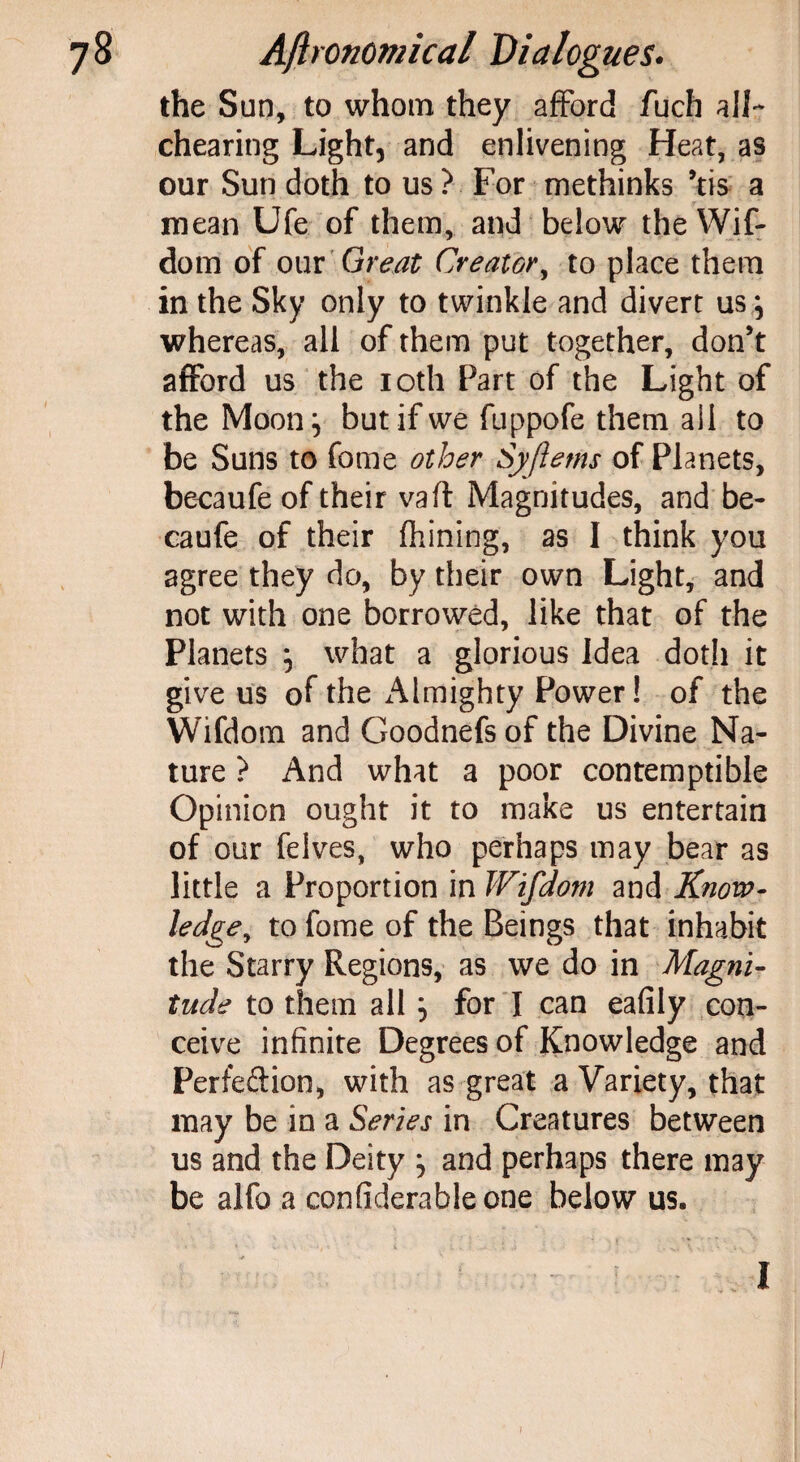 the Sun, to whom they afford fuch alL chearing Light, and enlivening Heat, as our Sun doth to us? For methinks *tis a mean Ufe of them, and below the Wif- dom of our Great Creator, to place them in the Sky only to twinkle and divert us} whereas, all of them put together, don’t afford us the 10th Part of the Light of the Moon} but if we fuppofe them ail to be Suns to fame other Syfietns of Planets, becaufe of their vaft Magnitudes, and be- caufe of their fiiining, as I think you agree they do, by their own Light, and not with one borrowed, like that of the Planets } what a glorious Idea doth it give us of the Almighty Power! of the Wifdom and Goodnefs of the Divine Na¬ ture ? And what a poor contemptible Opinion ought it to make us entertain of our felves, who perhaps may bear as little a Proportion in Wifdom and Know¬ ledge,, to fome of the Beings that inhabit the Starry Regions, as we do in Magni¬ tude to them all} for I can eafily con¬ ceive infinite Degrees of Knowledge and Per fed: ion, with as great a Variety, that may be in a Series in Creatures between us and the Deity } and perhaps there may be alfo a confiderableone below us.