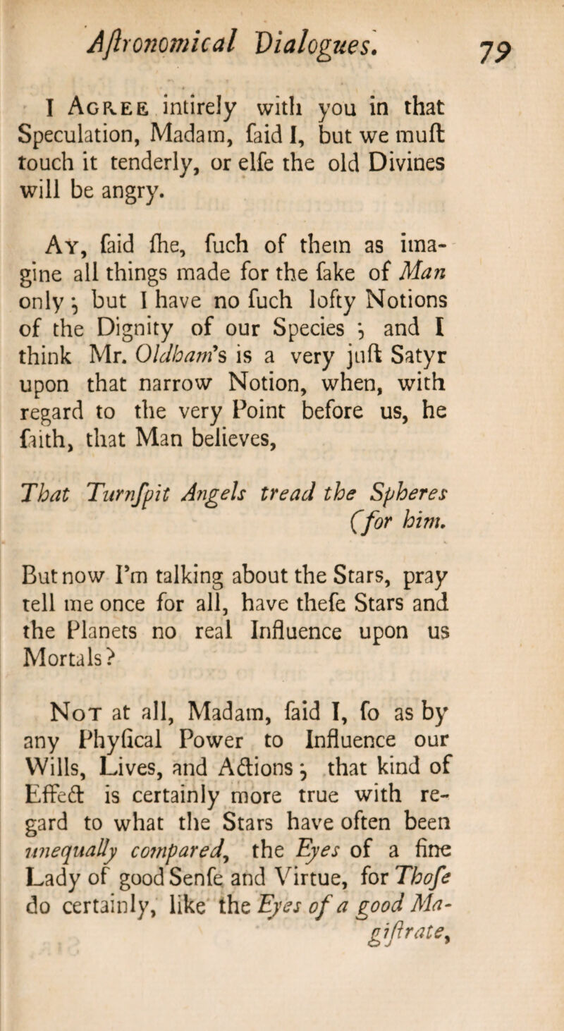 4 * i I Agree intirely with you in that Speculation, Madam, faid I, but we mufl touch it tenderly, or elfe the old Divines will be angry. Ay, faid (he, fuch of them as ima¬ gine all things made for the fake of Man only but I have no fuch lofty Notions of the Dignity of our Species *, and I think Mr. Oldham's is a very juft Satyr upon that narrow Notion, when, with regard to the very Point before us, he fiith, that Man believes, That Turnfpit Angels tread the Spheres (for hint. But now Pm talking about the Stars, pray tell me once for all, have thefe Stars and the Planets no real Influence upon us Mortals? Not at all, Madam, faid I, fo as by any Phyfical Power to Influence our Wills, Lives, and Aftions j that kind of Effeft is certainly more true with re¬ gard to what the Stars have often been unequally co?npared, the Eyes of a fine Lady of good Senfe and Virtue, for Thofe do certainly, like thzEyes of a good Ma-