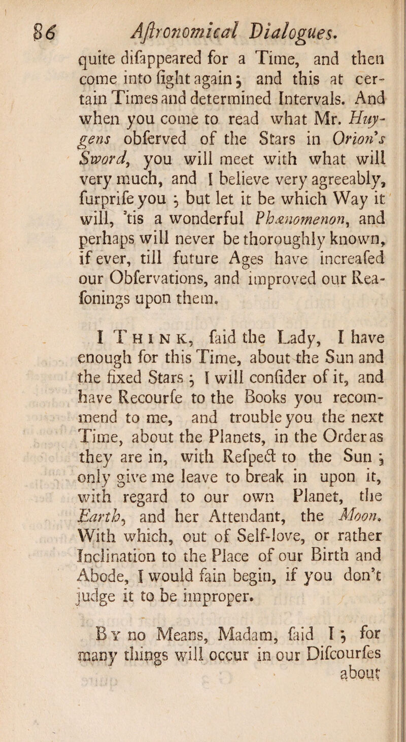 quite difappeared for a Time, and then come into fight again 5 and this at cer¬ tain Times and determined Intervals. And when you come to read what Mr. Huy¬ gens obferved of the Stars in Orion's Sword, you will meet with what will very much, and I believe very agreeably, furprifeyou \ but let it be which Way it will, *tis a wonderful Phenomenon, and perhaps will never be thoroughly known, if ever, till future Ages have increafed our Obfervations, and improved our Rea- fonings upon them. I T hink, faid the Lady, I have enough for this Time, about the Sun and the fixed Stars I will confider of it, and have Recourfe to the Books you recom¬ mend to me, and trouble you the next Time, about the Planets, in the Order as they are in, with Refped to the Sun \ only give me leave to break in upon it, with regard to our own Planet, the Earth5 and her Attendant, the Moon. With which, out of Self-love, or rather Inclination to the Place of our Birth and Abode, I would fain begin, if you don't judge it to be improper* By no Means, Madam, faid I} for many things will occur in our Difcourfes about