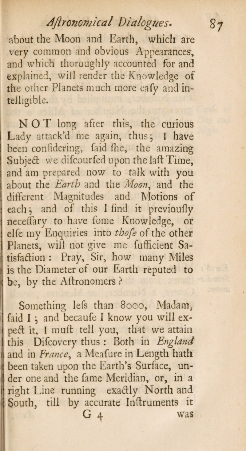 about the Moon and Earth, which are very common and obvious Appearances, and which thoroughly accounted for and explained, will render the Knowledge of the other Planets much more eafy and in¬ telligible. NOT long after this, the curious Lady attack’d me again, thus} I have been confidering, faid (he, the amazing Subjed we difcourfed upon the laft Time, and am prepared now to talk with you about the Earth and the Moon, and the different Magnitudes and Motions of each} and of this 1 find it previoufly neceffary to have fome Knowledge, or elfe my Enquiries into thofe of the other Planets, will not give me fufficient Sa- tisfadion : Pray, Sir, how many Miles is the Diameter of our Earth reputed to be, by the Aftronomers ? Something lefs than 8000, Madam* faid I } and becaufe I know you will ex- ped it, l muff tell you, that we attain this Difcovery thus : Both in England and in France, a Meafure in Length hath been taken upon the Earth’s Surface, un¬ der one and the fame Meridian, or, in a right Line running exadly North and South, till by accurate Inftruments it G 4 was