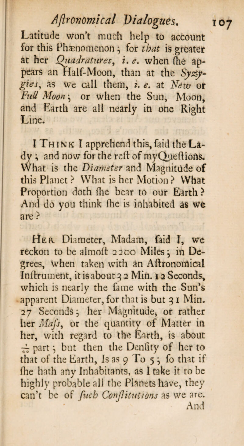 Latitude won’t much help to account for this Phenomenon , for that is greater at her Quadratures, i. e. when (he ap¬ pears an Half-Moon, than at the Syzy- gtes, as we call them, i. e. at New or Full Moon ^ or when the Sun, Moon, and Earth are all nearly in one Right Line. I Th ink I apprehend this, faid the La¬ dy ; and now for the reft of myQueftiofis. What is the Diameter and Magnitude of this Planet ? What is her Motion ? What Proportion doth (lie bear to our Earth } And do you think (he is inhabited as we are ? Hek Diameter, Madam, faid I, we reckon to be almoft 2200 Miles j in De¬ grees, when taken with an Aftronondical Inftrument, it is about 3 2 Min. 12 Seconds, which is nearly the fame with the Sun’s apparent Diameter, for that is but 31 Min. 27 Seconds, her Magnitude, or rather her Mafsy or the quantity of Matter in her, with regard to the Earth, is about ^ part} but then the Denfity of her to that of the Earth, Is as 9 To 5 j fo that if fhe hath any Inhabitants, as I take it to be highly probable all the Planets have, they can’t be of fuch Conjlitutions as we are. And