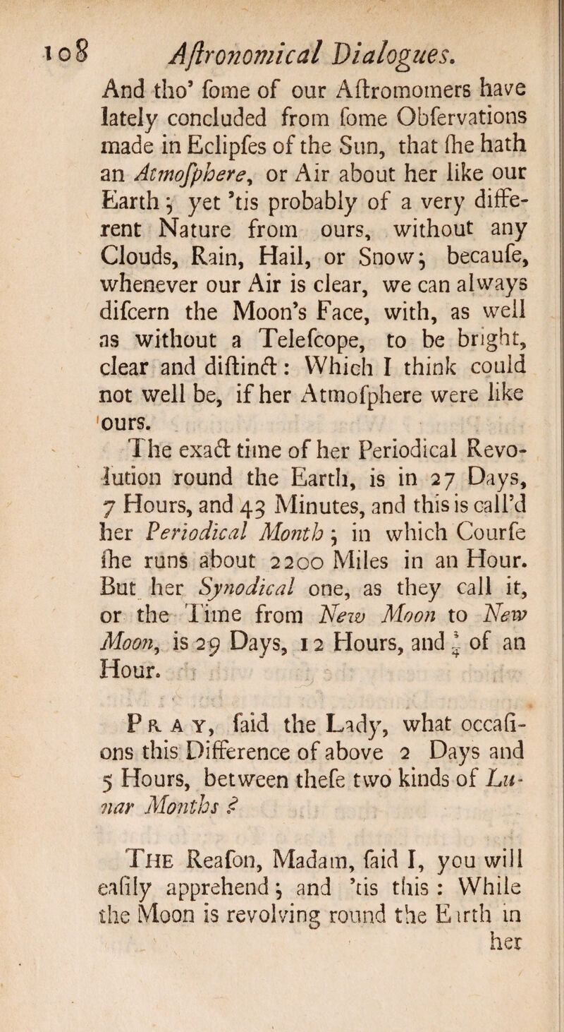 And tho’ fome of our Aftromomers have lately concluded from fome Obfervations made in Eclipfes of the Sun, that (he hath an Atmofphere, or Air about her like our Earth } yet ’tis probably of a very diffe¬ rent Nature from ours, without any Clouds, Rain, Hail, or Snow} becaufe, whenever our Air is clear, we can always difcern the Moon’s Face, with, as well as without a Telefcope, to be bright, clear and diftinft: Which I think could not well be, if her Atmofphere were like ours. The exad time of her Periodical Revo¬ lution round the Earth, is in 27 Days, 7 Hours, and 43 Minutes, and this is call’d her Periodical Month} in which Courfe ihe runs about 2200 Miles in an Hour. But her Synodical one, as they call it, or the Time from New Moon to New Moon, is 29 Days, 12 Hours, and * of an Hour. ',y 1 * i v f •' •/ ' , Pray, faid the Lady, what occafi- ons this Difference of above 2 Days and 5 Hours, between thefe two kinds of Lu¬ nar Months £ The Reafon, Madam, faid I, you will eafily apprehend} and ’tis this : While the Moon is revolving round the E trth in her