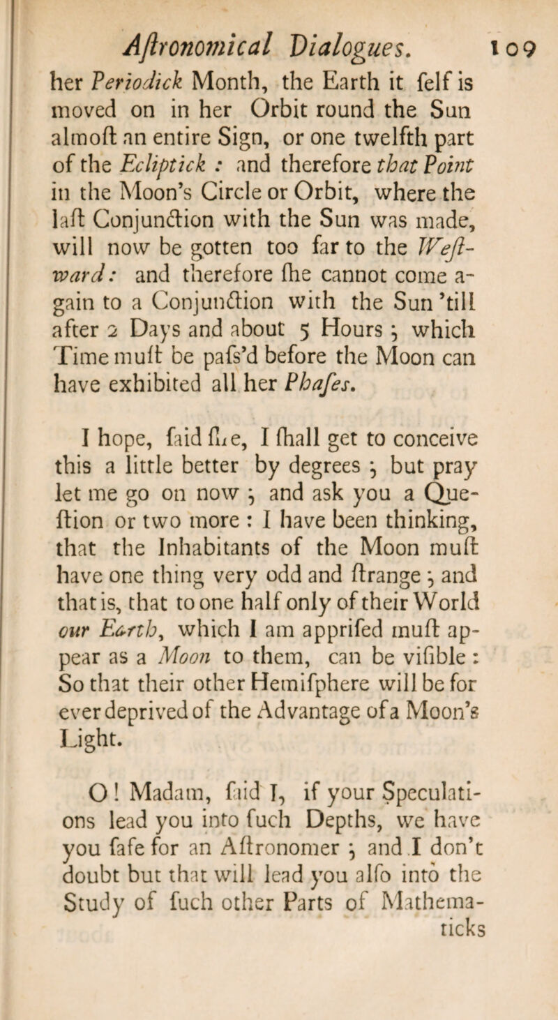 her Periodic^ Month, the Earth it felf is moved on in her Orbit round the Sun almoft an entire Sign, or one twelfth part of the Fxliptick : and therefore that Point in the Moon’s Circle or Orbit, where the laid Conjunction with the Sun was made, will now be gotten too far to the Weft- ward: and therefore fhe cannot come a- gain to a Conjunction with the Sun ’till after 2 Days and about 5 Hours ^ which Time muit be pafs’d before the Moon can have exhibited all her Phafes. I hope, faid fue, I fhall get to conceive this a little better by degrees but pray let me go on now ^ and ask you a Que- ftion or two more : I have been thinking, that the Inhabitants of the Moon muit have one thing very odd and ftrange •, and that is, that to one half only of their World our Earth, which I am apprifed muft ap¬ pear as a Moon to them, can be vifible : So that their other Hemifphere will be for ever deprived of the Advantage of a Moon’s Light. O ! Madam, fiid I, if your Speculati¬ ons lead you into fuch Depths, we have you fafe for an Aftronomer \ and ! don’t doubt but that will lead you alfo into the Study of fuch other Parts of Mathema-