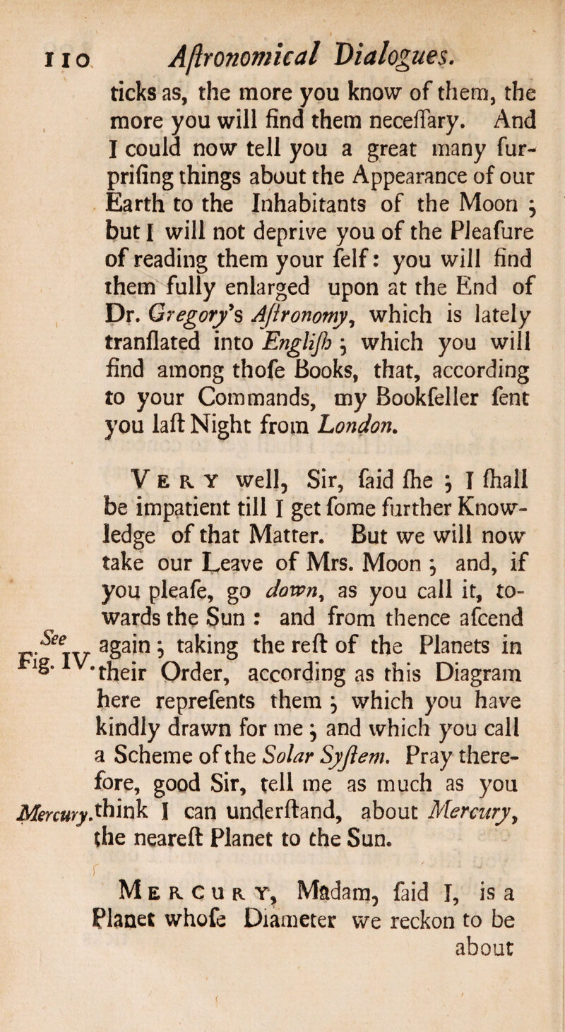 ticks as, the more you know of them, the more you will find them necelTary. And I could now tell you a great many fur- prifing things about the Appearance of our Earth to the Inhabitants of the Moon } but I will not deprive you of the PJeafure of reading them your felf: you will find them fully enlarged upon at the End of Dr. Gregor/s Afironomy, which is lately tranflated into Englijlj \ which you will find among thofe Books, that, according to your Commands, my Bookfeller fent you laft Night from London. Very well, Sir, faid fhe } I fhall be impatient till I get fome further Know¬ ledge of that Matter. But we will now take our Leave of Mrs. Moon } and, if you pleafe, go downy as you call it, to¬ wards the Sun : and from thence afcend ^ again \ taking the reft of the Planets in v-their Order, according as this Diagram here reprefents them ^ which you have kindly drawn for me } and which you call a Scheme of the Solar Syjlem. Pray there¬ fore, good Sir, tell me as much as you Mercury.think I can underftand, about Mercury, the neareft Planet to the Sun. Mercury, Madam, faid I, is a Planet whofe Diameter we reckon to be about (