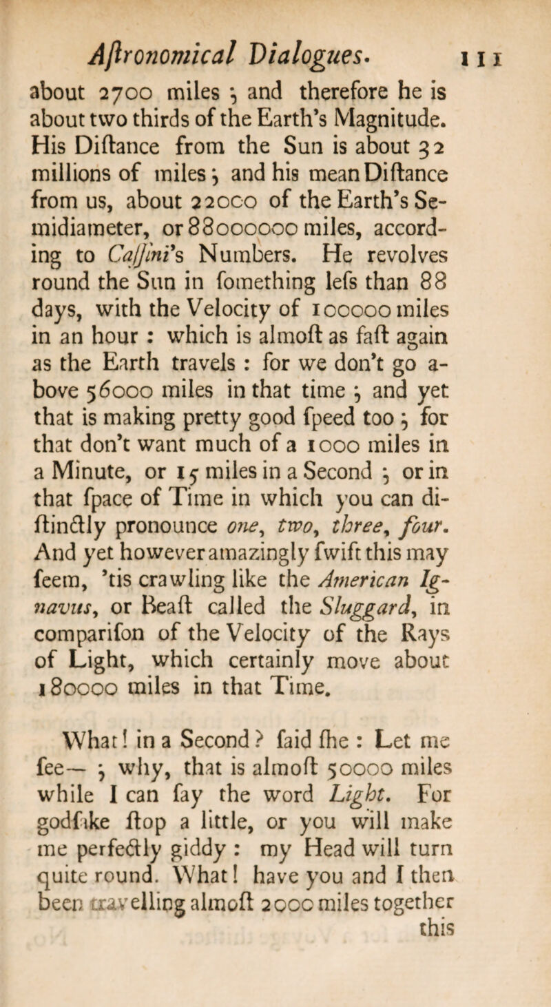 about 2700 miles and therefore he is about two thirds of the Earth’s Magnitude. His Diftance from the Sun is about 32 millions of miles \ and his mean Diftance from us, about 2 2000 of the Earth’s Se¬ midiameter, or 88000000 miles, accord¬ ing to CaJJinis Numbers. He revolves round the Sun in fomething lefs than 88 days, with the Velocity of icoooo miles in an hour : which is almoft as faft again as the Earth travels : for we don’t go a- bove 56000 miles in that time ^ and yet that is making pretty good fpeed too } for that don’t want much of a 1000 miles in a Minute, or 15 miles in a Second ; or in that fpace of Time in which you can di- ftinftly pronounce one, two, three, four. And yet however amazingly fwift this may feem, ’tis crawling like the American Ig- navusy or Bead called the Sluggard, in comparifon of the Velocity of the Rays of Light, which certainly move about 180000 miles in that Time. What! in a Second ? faid fhe : Let me fee— \ why, that is almoft 50000 miles while I can fay the word Light. For godfike flop a little, or you will make me perfectly giddy : my Head will turn quite round. What! have you and I then been travelling almoft 200c miles together