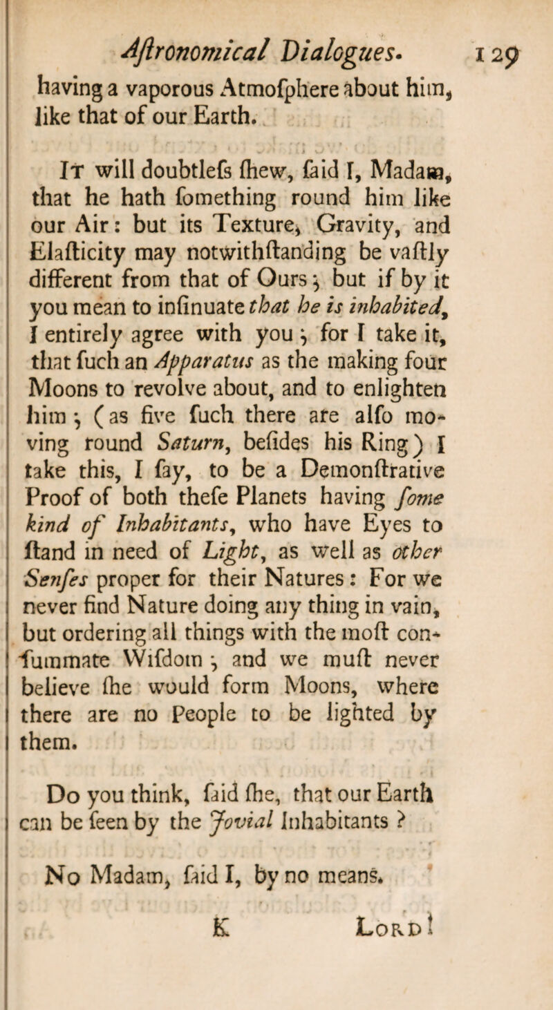 having a vaporous Atmofphere about him, like that of our Earth. * > * r r 4 ' ^ , .***/> ^ . i < « ’ * * .» j 11 u ' ' ' > i - , * * ? It will doubtlefs fhew, faid I, Madam, that he hath fomething round him like our Air: but its Texture* Gravity, and Elafticity may notwithftanding be vaftly different from that of Ours} but if by it you mean to infinuate that he is inhabited, I entirely agree with you \ for 1 take it, that fuch an Apparatus as the making four Moons to revolve about, and to enlighten him *, (as five fuch there are alfo mo¬ ving round Saturn, befides his Ring) I take this, I fay, to be a Demonftrative Proof of both thefe Planets having fome kind of Inhabitants, who have Eyes to Hand in need of Light, as well as other Senfes proper for their Natures : For we never find Nature doing any thing in vain, but ordering all things with the moft con¬ summate VVifdotn •, and we muft never believe (he would form Moons, where there are no People to be lighted by them. Do you think, faid (he, that our Earth can be feen by the Jovial Inhabitants ? % * k ' • f*. No Madam, faid I, by no means. . K LoRpt