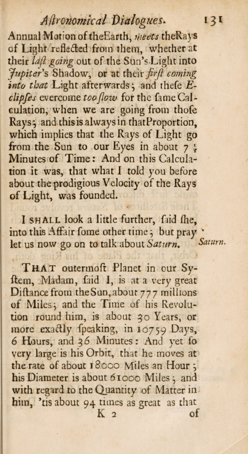 Annual Motion of theEarth, meets theRays of Light refkded from them, whether at their lafl going out of the Sun’s Light into Jupiter's Shadow, or at their fir(l coming into that Light afterwards j and thefe E- clipfes evercome too flow for the fame Cal¬ culation, when we are going from thofe Rays*, and this is always in thatProportion, which implies that the Rays of Light go from the Sun to our Eyes in about 7 \ Minutes of Time: And on this Calcula¬ tion it was, that what I told you before about the prodigious Velocity of the Rays of Light, was founded. I shall look a little further, fiid fhe, into this Affair fome other time 5 but pray let us now go on to talk about Saturn. Saturn. That outermoft Planet in our Sy- ftem, Madam, faid I, is at a very great Diflancefrom theSun,about 777 millions of Miles, and the Time of his Revolu¬ tion round him, is about 30 Years, or more exactly fpeaking, in 10759 Days, 6 Hours, and 36 Minutes: And yet fo very large is his Orbit, that he moves at the rate of about 18000 Miles an Hour j his Diameter is about 61000 Miles and with regard to the Quantity of Matter in him, ’tis about 94 tunes as great as that K 2 of