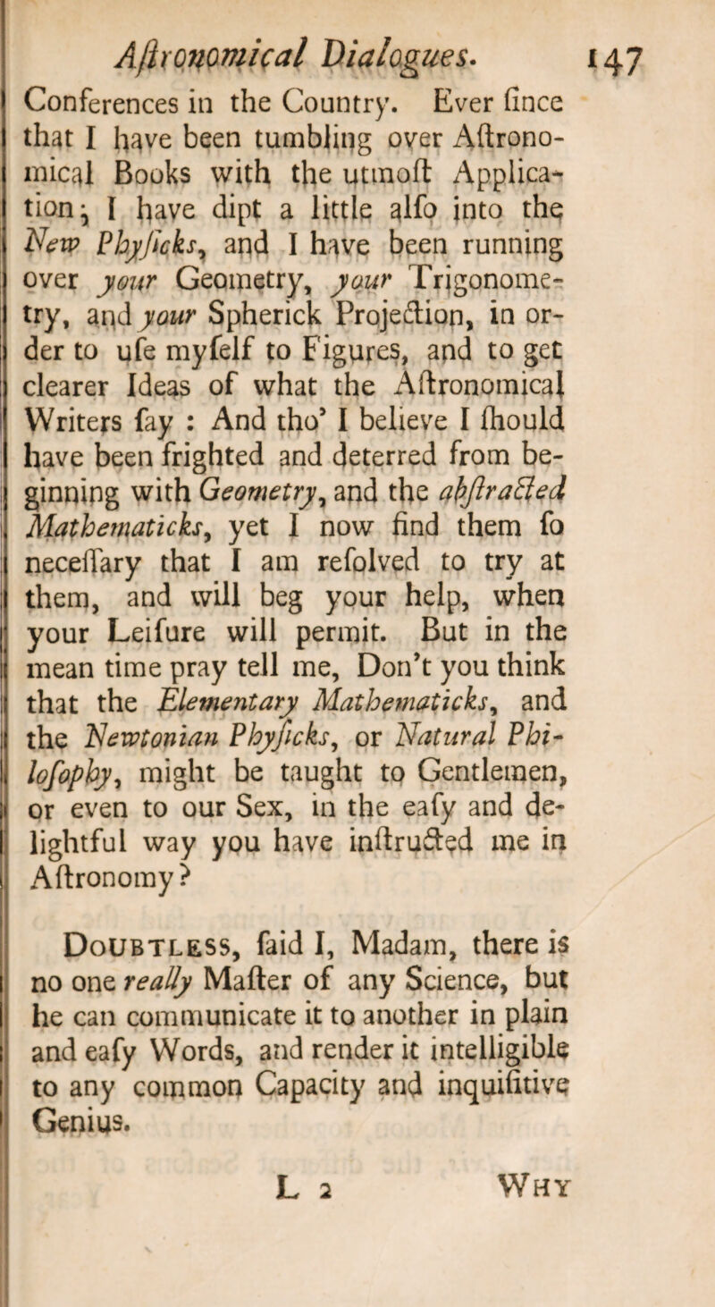 Conferences in the Country. Ever fince that I have been tumbling over Aftrono- mical Books with the utmoft Applica¬ tion^ I have dipt a little alfo into the New Phyjicks7 and I have been running over your Geometry, your Trigonome¬ try, and your Spherick Projection, in or¬ der to ufe myfelf to Figures, and to get clearer Ideas of what the Aftronomical Writers fay : And tho* I believe I Ihould have been frighted and deterred from be¬ ginning with Geometry, and the abflraffed Mathemalich, yet I now find them fo neceffary that I am refolved to try at them, and will beg your help, when your Leifure will permit. But in the mean time pray tell me, Don’t you think that the Elementary Mathematicks, and the Newtonian Phyficks, or Natural Phi- lofophy, might be taught to Gentlemen, or even to our Sex, in the eafy and de¬ lightful way you have inftrufted me in Aftronomy? Doubtless, (aid I, Madam, there is no one really Matter of any Science, but he can communicate it to another in plain and eafy Words, and render it intelligible to any common Capacity and inquifitive Genius. L 2 Why