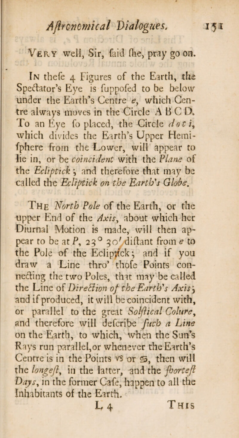 VePvY well, Sir, faid The, pray goon. In thefe 4 Figures of the Earth, the Spectator's Eye is fuppofed to be below under the Earth’s Centre e, which Cen¬ tre always moves in the Circle A B C D. To an Eye fo placed, the Circle dot i, which divides the Earth’s Upper Henai- fphere from the Lower, will appear to lie in, or be coincident with the Plane of the Ecliptick *, and therefore that may be called the Ecliptick on the Earth's Globe. The North Pole of the Earth, or the upper End of the Axis, about which her Diurnal Motion is made, will then ap¬ pear to be at P, 23 0 3<y,diftant from e to the Pole of the Eclipyfck; and if you draw a Line thro’ thofe Points con¬ necting the two Poles, that may be called the Line of Direction of the Earth's Axis\ and if produced, it will be coincident with, or parallel to the great Solflical Colure, and therefore will defcribe fuch a Line on the Earth, to which, when the Sun’s Rays run parallel,or whenever the Earth’s Centre is in the Points vs or 23, then will the longefl, in the latter, and the j(hortefl Days, in the former Cafe, happen to all the Inhabitants of the Earth. L4 This