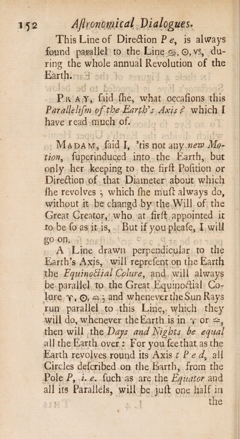 This Line of Dire&ion P e, is always found parallel to the Line g>, 0, VS, du¬ ring the whole annual Revolution of the Earth. * , ' * o* r I if! ' •>. . •<, t -• Pray, faid fhe, what occafions this Varallehfm of the Earth's Axis .<? which I have read much of. w *** t- ' V i pi l : ' [ , ) i $ r , , I } * ■ '•*' ■ Madam, faid I, his not any new Mo¬ tion, fuperinduced into the Earth, but only her keeping to the fir ft Politico or Direction of that Diameter about which fhe revolves which fne muft always do, without it be changd by the Will of the Great Creator, who at firft appointed it to be fo as it is, But if you pieafe, I will go on. . A Line drawn perpendicular to the Earth’s Axis, will reprefent on the Earth the Equinotiial Colure, and will always be parallel to the Great Equinoctial Co¬ lure T, 0, ^ 5 and whenever the Sun Rays run parallel to this Line, which they will do, whenever the Earth is in r or then will the Days and Nights be equal all the Earth over : For you fee that as the Earth revolves round its Axis t P e d, all Circles defcribed on the Earth, from the Pole P, L e. fuch as are the Equator and ail its Parallels, will be juft one half in ■, ■ the