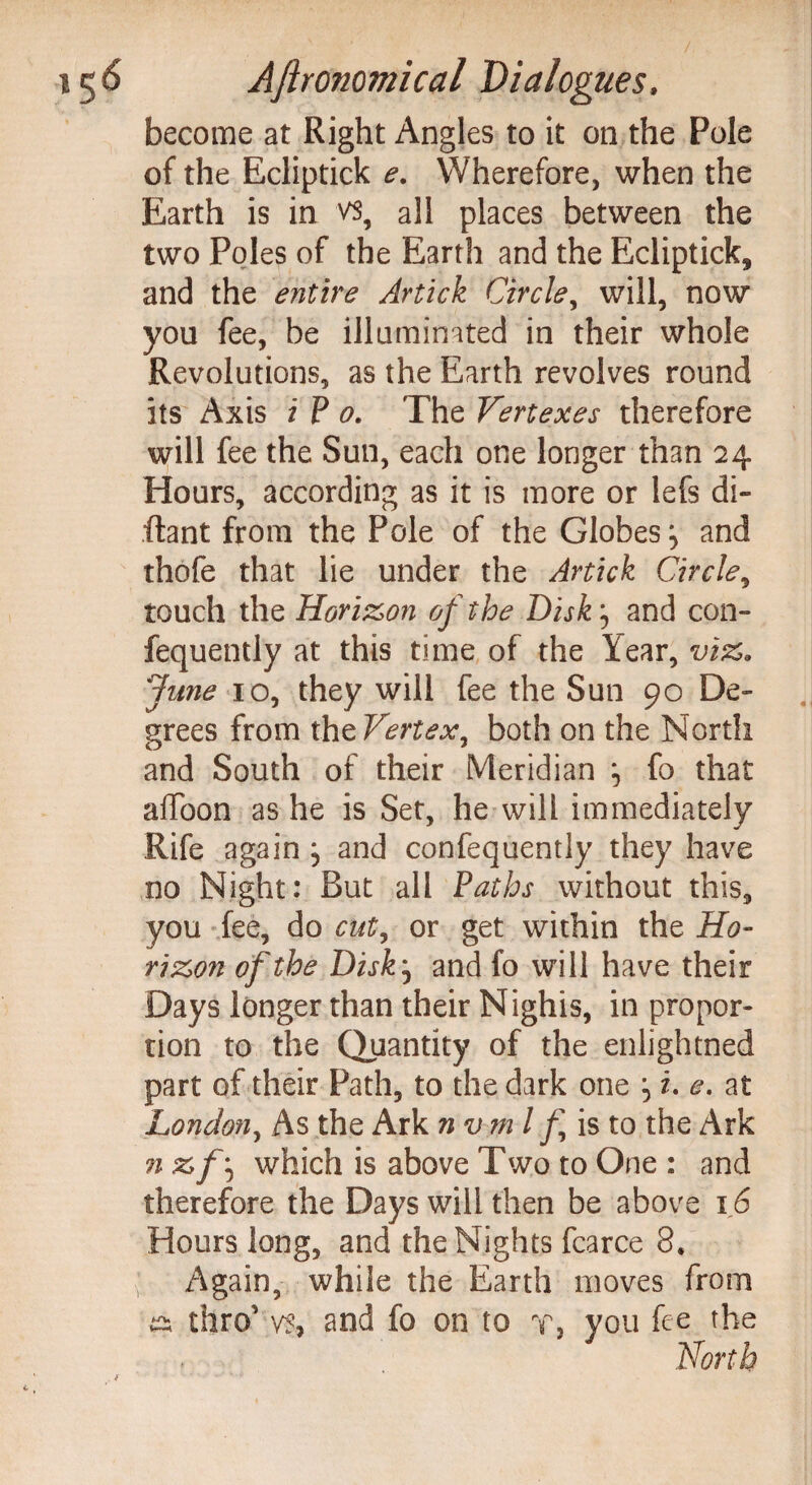 become at Right Angles to it on the Pole of the Ecliptick e. Wherefore, when the Earth is in vs, all places between the two Poles of the Earth and the Ecliptick, and the entire Artick Circle, will, now you fee, be illuminated in their whole Revolutions, as the Earth revolves round its Axis i P o. The Vertexes therefore will fee the Sun, each one longer than 24 Hours, according as it is more or lefs di- flant from the Pole of the Globes :> and thofe that lie under the Artick Circle, touch the Horizon of the Disk j and con- fequently at this time of the I ear, viz, June 10, they will fee the Sun 90 De¬ grees from the Vertex^ both on the North and South of their Meridian ^ fo that affoon as he is Set, he will immediately Rife again , and confequently they have no Night: But all Paths without this, you fee, do cut, or get within the Ho¬ rizon of the Disk, and fo will have their Days longer than their Nighis, in propor¬ tion to the Quantity of the enlightned part of their Path, to the dark one 5 i. e. at London, As the Ark n v m l f is to the Ark n zf\ which is above Two to One : and therefore the Days will then be above 16 Hours long, and the Nights fcarce 8, Again, while the Earth moves from thro' vs, and fo on to t, you fee the North