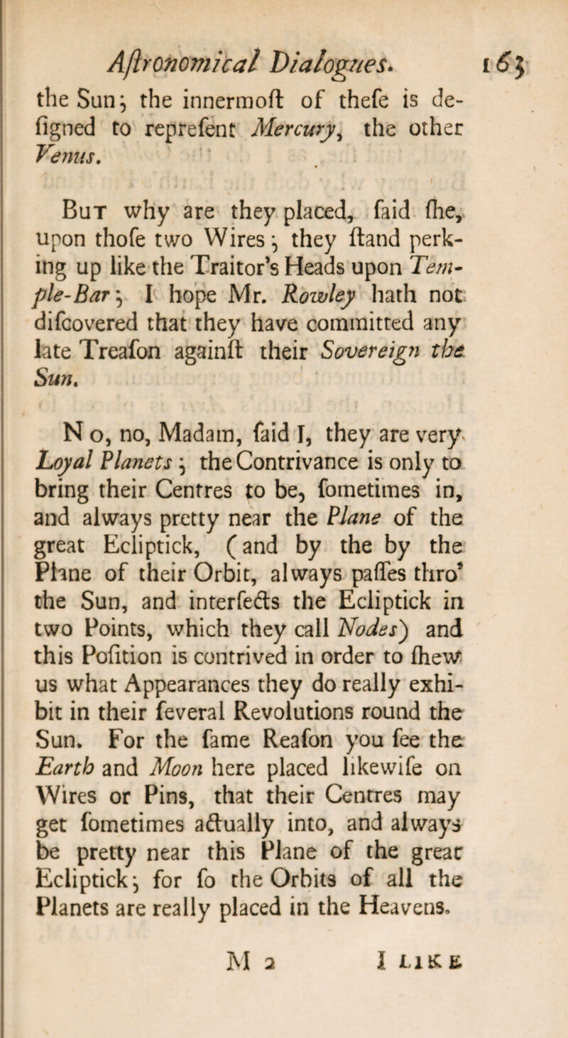 the San} the innermoft of thefe is de- figned to rep re fen t Mercury, the other Venus. i But why are they placed, faid (he, upon thofe two Wires*, they ftand perk¬ ing up like the Traitor’s Heads upon Tem¬ ple-Bar^ I hope Mr. Rowley hath not difcovered that they have committed any late Treafon againll their Sovereign the Sun. N o, no, Madam, faid I, they are very. Loyal Planets } the Contrivance is only to bring their Centres to be, fometimes in, and always pretty near the Plane of the great Ecliptick, (and by the by the Plane of their Orbit, always pafles thro’ the Sun, and interfeds the Ecliptick in two Points, which they call Nodes') and this Pofition is contrived in order to fheW us what Appearances they do really exhi¬ bit in their feveral Revolutions round the Sun. For the fame Reafon you fee the Earth and Moon here placed likevvife on Wires or Pins, that their Centres may get fometimes adually into, and always be pretty near this Plane of the greac Ecliptick, for fo the Orbits of all the Planets are really placed in the Heavens,