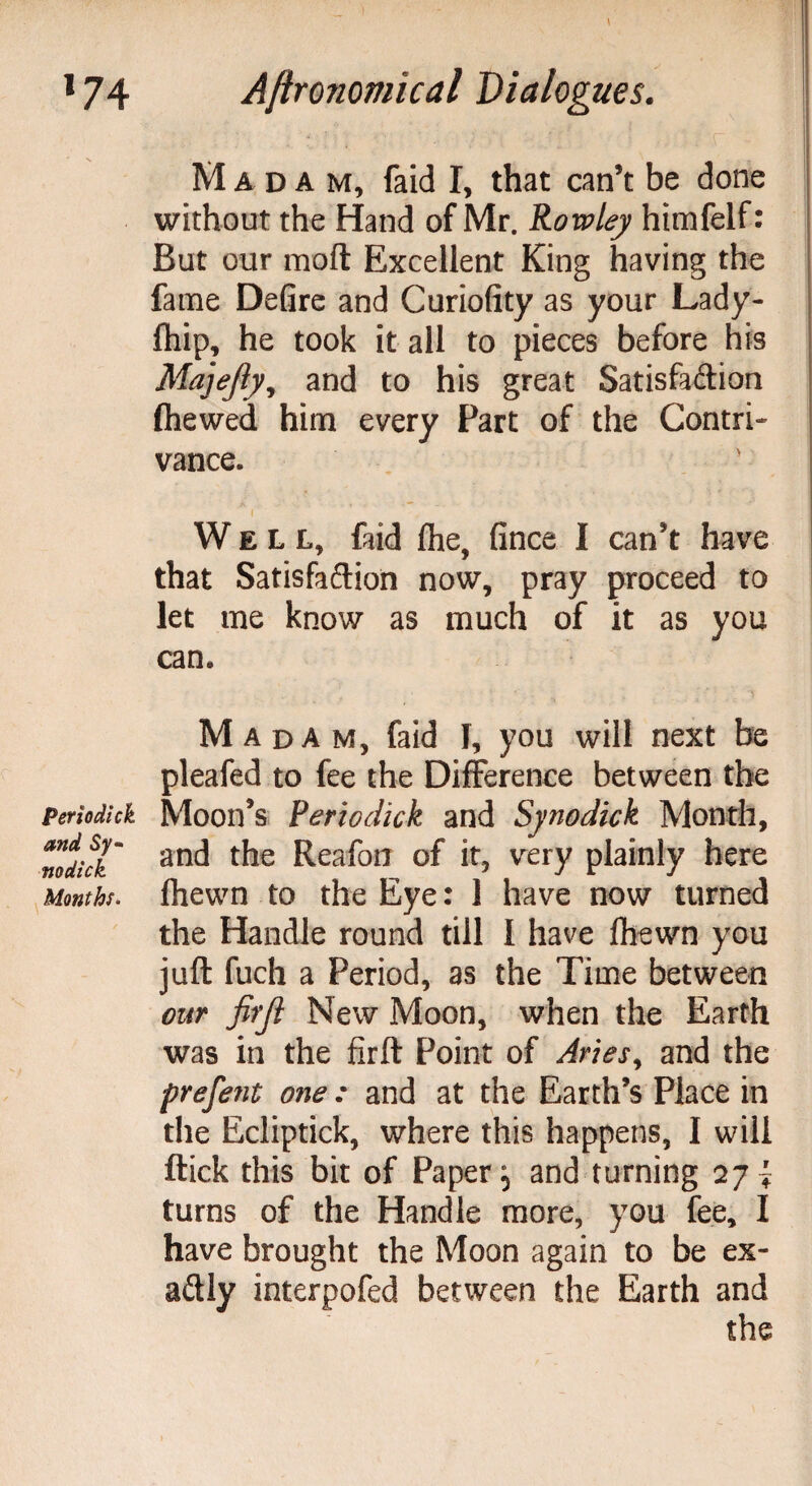 Per io dick, and Sy- no dick Months. Madam, faid I, that can’t be done without the Hand of Mr. Rowley himfelf: But our moft Excellent King having the fame Defire and Curiofity as your Lady- (hip, he took it all to pieces before his Majejly, and to his great Satisfaction (hewed him every Fart of the Contri¬ vance. i I Well, faid flhe. fince I can’t have that Satisfaction now, pray proceed to let me know as much of it as you can. M adam, faid 1, you will next be pleafed to fee the Difference between the Moon’s Periodick and Synodick Month, and the Reafon of it, very plainly here (hewn to the Eye: 1 have now turned the Handle round till I have (hewn you juft fuch a Period, as the Time between our firjl New Moon, when the Earth was in the firft Point of Aries9 and the prefent one : and at the Earth’s Place in the Ecliptick, where this happens, I will (tick this bit of Paper; and turning 27^ turns of the Handle more, you fee, I have brought the Moon again to be ex¬ actly interpofed between the Earth and the