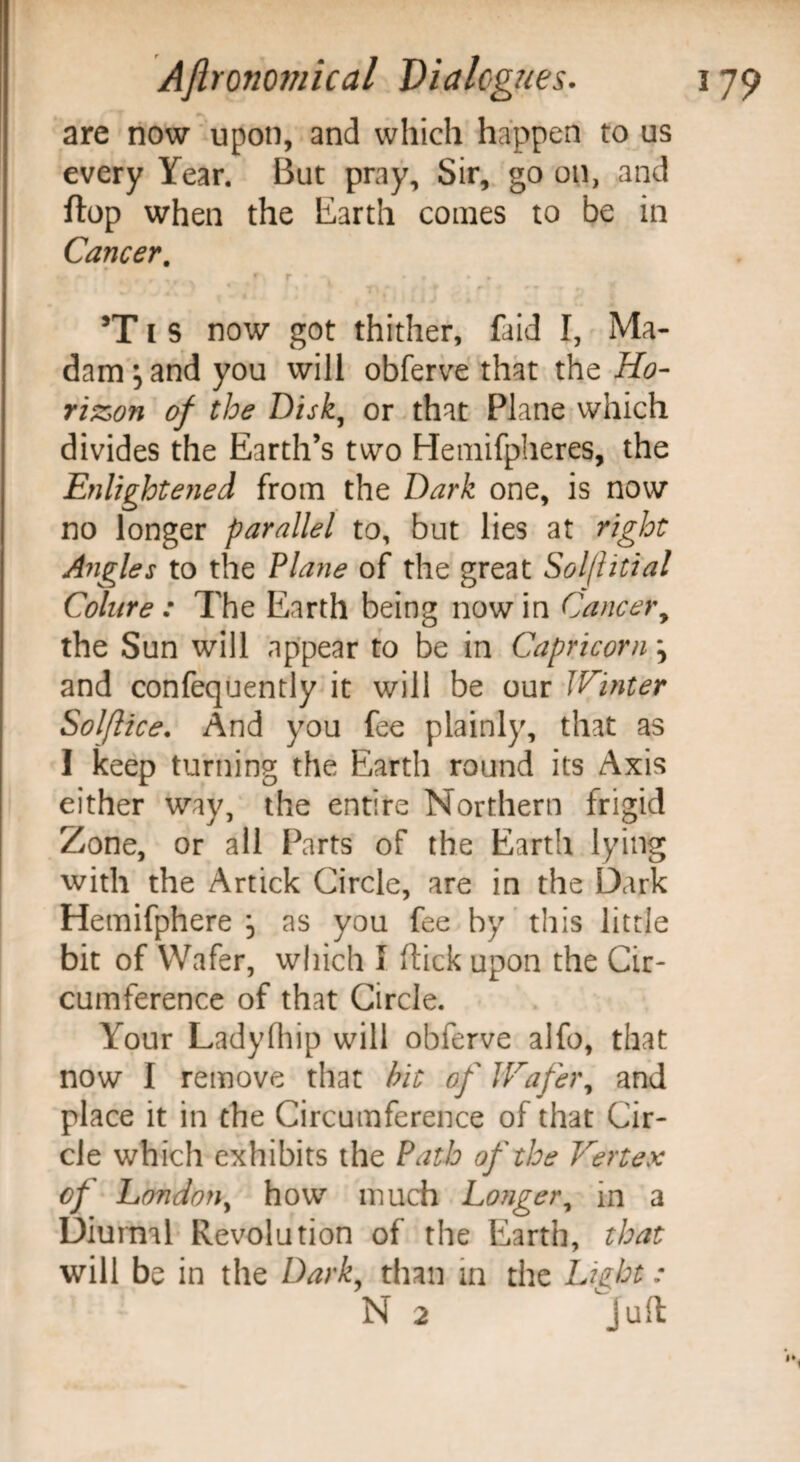 are now upon, and which happen to us every Year. But pray. Sir, go on, and flop when the Earth conies to be in Cancer, t. , r , f r • ^ • • • t 5T i S now got thither, laid I, Ma¬ dam j and you will obferve that the Ho¬ rizon of the Disk, or that Plane which divides the Earth’s two Hemifpheres, the Enlightened from the Dark one, is now no longer parallel to, but lies at right Angles to the Plane of the great Sol/litial Colure : The Earth being now in Cancer, the Sun will appear to be in Capricorn j and confequently it will be our Winter Solftice. And you fee plainly, that as I keep turning the Earth round its Axis either way, the entire Northern frigid Zone, or all Parts of the Earth lying with the Artick Circle, are in the Dark Hemifphere , as you fee by this little bit of Wafer, which I flick upon the Cir¬ cumference of that Circle. Your Ladyfhip will obferve alfo, that now I remove that bit of Wafer, and place it in the Circumference of that Cir¬ cle which exhibits the Path of the Vertex of London, how much Longer, in a Diurnal Revolution of the Earth, that will be in the Dark, than in the Light: N 2 Juft