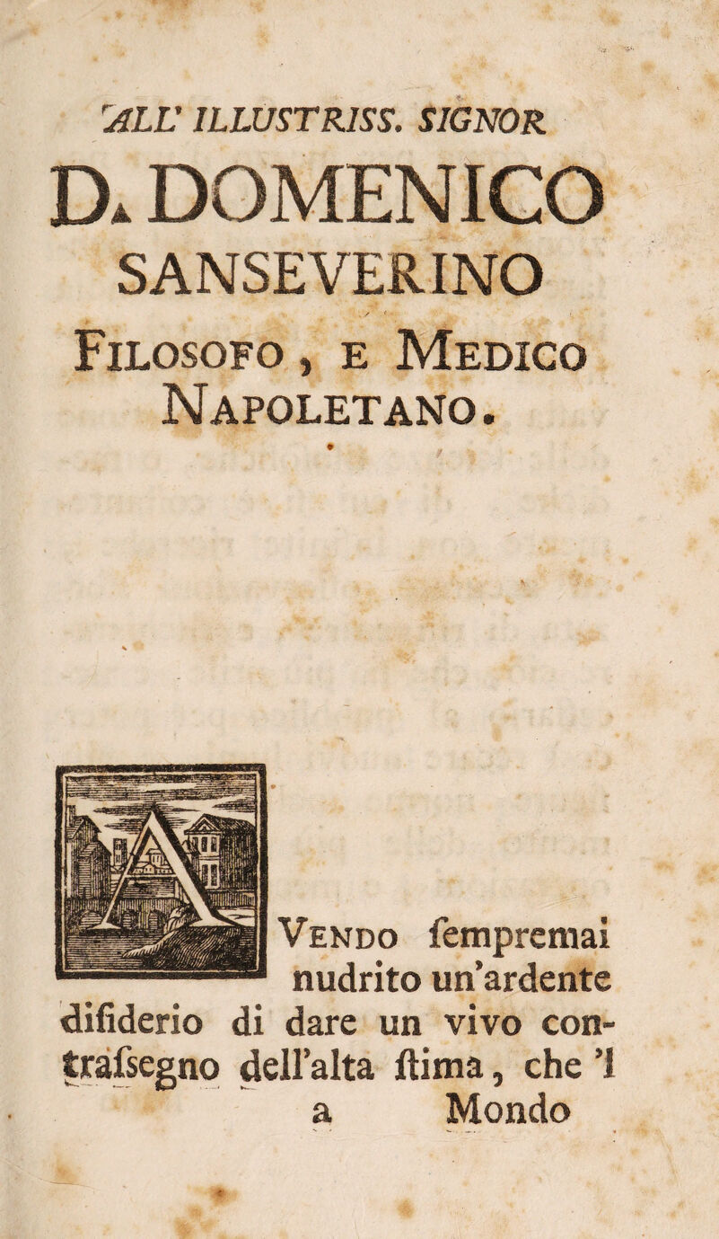 ALL' ILLUSTRISI. SIGNOR D* DOMENICO SANSE VER INO Filosofo , e Medico Napoletano. Vendo fempremai nudrito un’ardente difiderio di dare un vivo con- trafsegno dell’alta Hi ma, che ’1 a Mondo