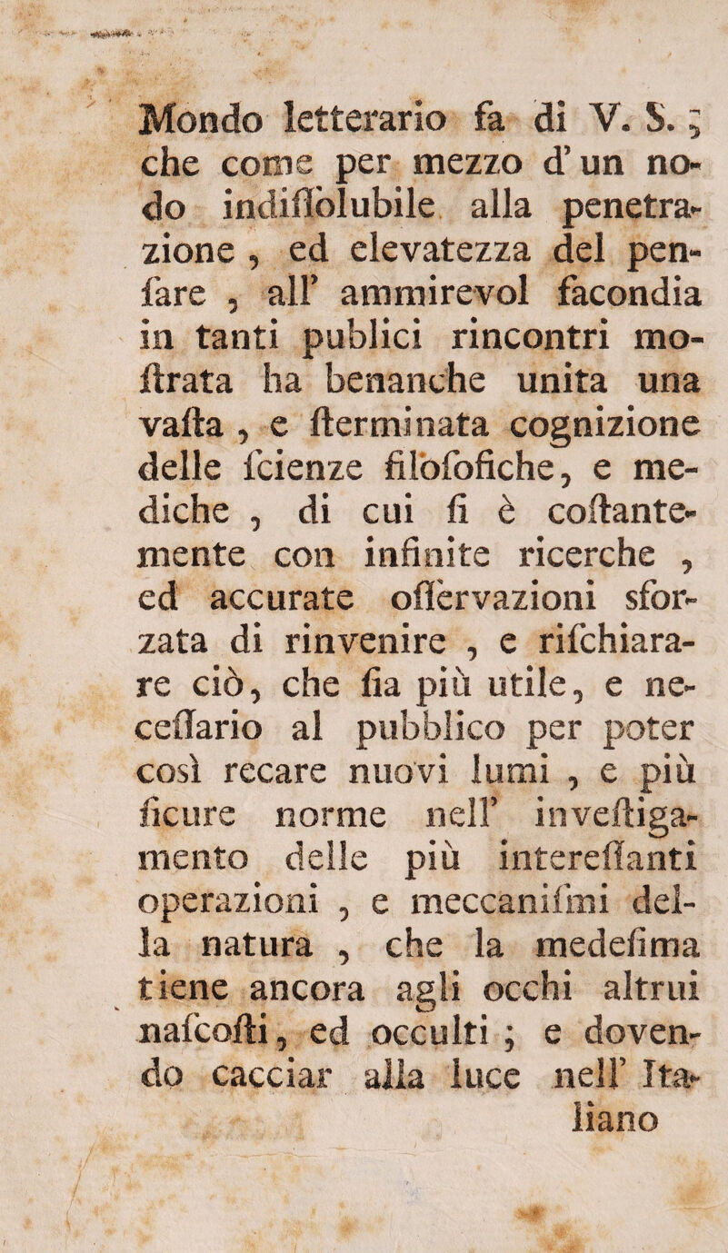 Mondo letterario fa di V. S. ; che come per mezzo d’un no¬ do indillo! ubile alla penetra¬ zione , ed elevatezza del pen- fare , all’ ammirevol facondia in tanti publici rincontri ino¬ ltrata ha benanche unita una vada , e (terminata cognizione delle fcienze fìlòfofìche, e me¬ diche , di cui fi è collante¬ mente con infinite ricerche , ed accurate olìèrvazioni sfor¬ zata di rinvenire , e rifchiara- re ciò, che fìa più utile, e ne- cellario al pubblico per poter così recare nuovi lumi , e più ficure norme nell’ inveftiga- mento delle più intereflanti operazioni , e meccanifmi del¬ la natura , che la medefima tiene ancora agli occhi altrui nafcolti, ed occulti ; e doven¬ do cacciar alla luce nell’ Ita¬ liano