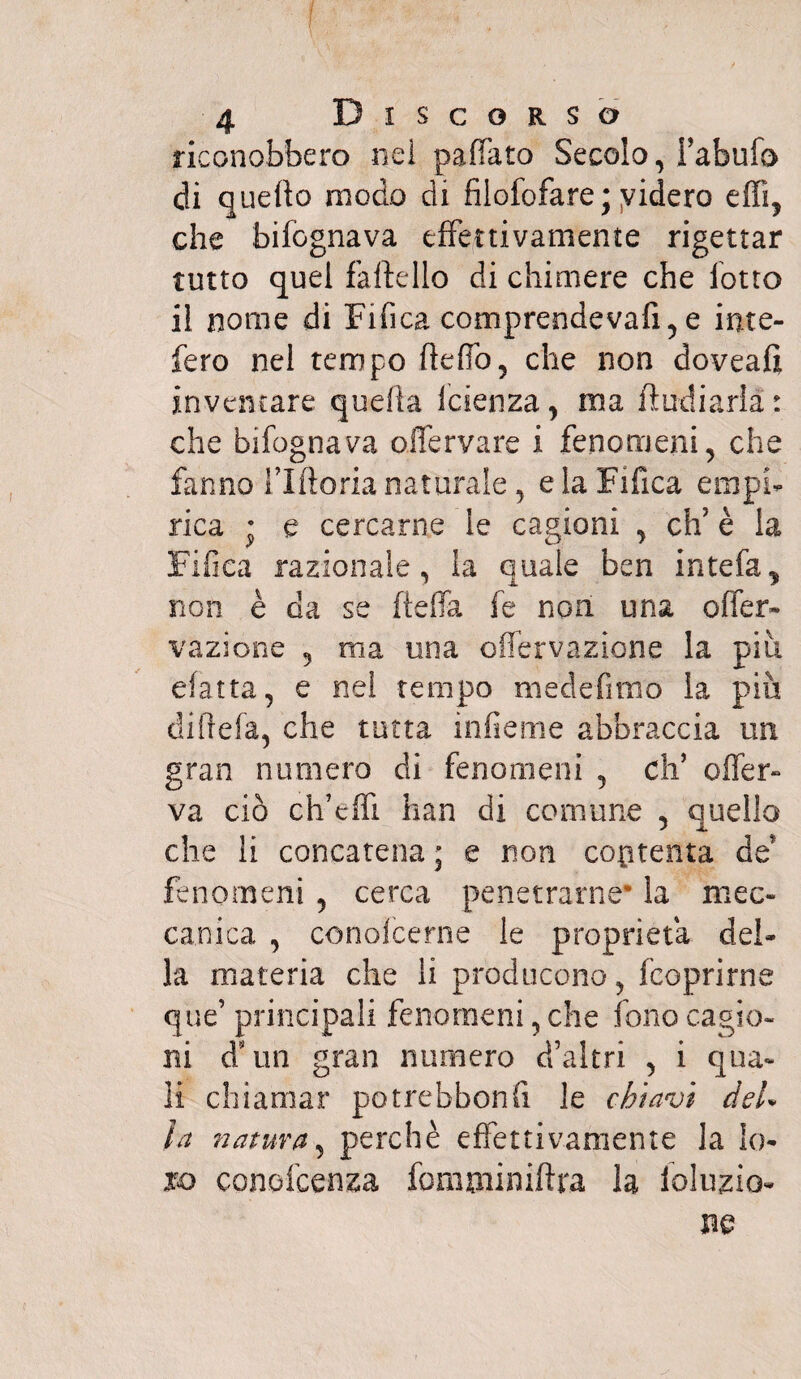 riconobbero nei pafiato Secolo, i’abufo di quello modo di fiiofofare; videro effi, che bifognava effettivamente rigettar tutto quel faftello di chimere che lotto il nome di Fifica comprendeva!!,e inte- fero nel tempo ftelfo, che non doveaft inventare quella faenza, ma ftudiarià: che bifognava oifervare i fenomeni, che fanno flftoria naturale, e la Fifica empi¬ rica • e cercarne le cagioni , eh’ è la Fifica razionale, la quale ben intefa, non è da se fieffa fe non una offer- vazione , ma una offervazione la piti efatta, e nei tempo medefimo ia più diftefa, che tutta inficine abbraccia un gran numero di fenomeni , eli5 offer- va ciò ch’effi han di connine , quello che li concatena ; e non contenta de fenomeni , cerca penetrarne* la mec¬ canica , conofcerne le proprietà del¬ la materia che li producono, feoprirne que’ principali fenomeni, che fono cagio¬ ni d’un gran numero d’altri , i qua¬ li chiamar potrebbonfi le chiavi del* la natura, perchè effettivamente la lo¬ ro conofcenza fomtniniftra la lolujzio- m