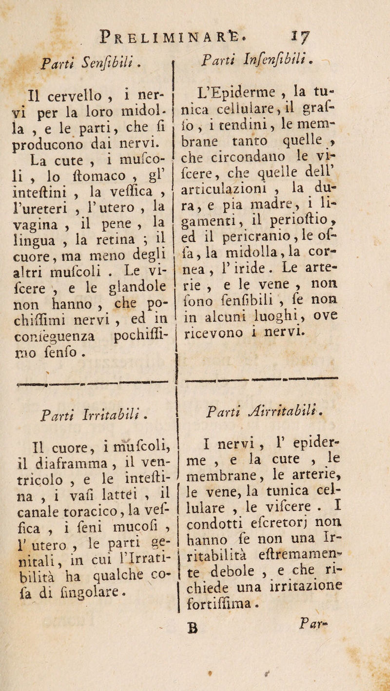 Parti Infenfi bili. Parti Senfibili. II cervello , i ner¬ vi per la loro midol¬ la , e le parti, che fi producono dai nervi. La cute , i multa¬ li , lo ftomaco , gl1 interini , la vellica , l’ureteri , l’utero , la vagina , il pene , la lingua , la retina ; il cuore, ma meno degli altri mufcoli . Le vi- fcere , e le glandole non hanno , che po- chifiimi nervi , ed in conièguenza pochifli- mo fenfo . Parti Irritabili. Il cuore, i mufcoli, il diaframma , il ven¬ tricolo , e le interi¬ na , i vafi lattei -, il canale toracico, la vef- fìca , i fieni mucofi , r utero , le parti ge¬ nitali, in cui 1 Irrati- bilità ha qualche co- fa di ringoiare. L’Epiderme , la tu¬ nica cellulare, il grafi- io , i tendini, le mem¬ brane tanto quelle , che circondano le vi- ficere, che quelle dell’ articulazioni , la du¬ ra, e pia madre, i li- gamenti, il perioftio, ed il pericranio, le of¬ fa , la midolla, la cor¬ nea , l’iride . Le arte¬ rie , e le vene , non fono fenfibili , fé non in alcuni luoghi, ove ricevono i nervi. Parti Airritabili. I nervi , 1’ epider- me , e la cute , le membrane, le arterie, le vene, la tunica cel¬ lulare , le vificere . I condotti eficretorj non hanno fie non una Ir¬ ritabilità eftremamen- te debole , e che ri¬ chiede una irritazione fortiffima. Par- B