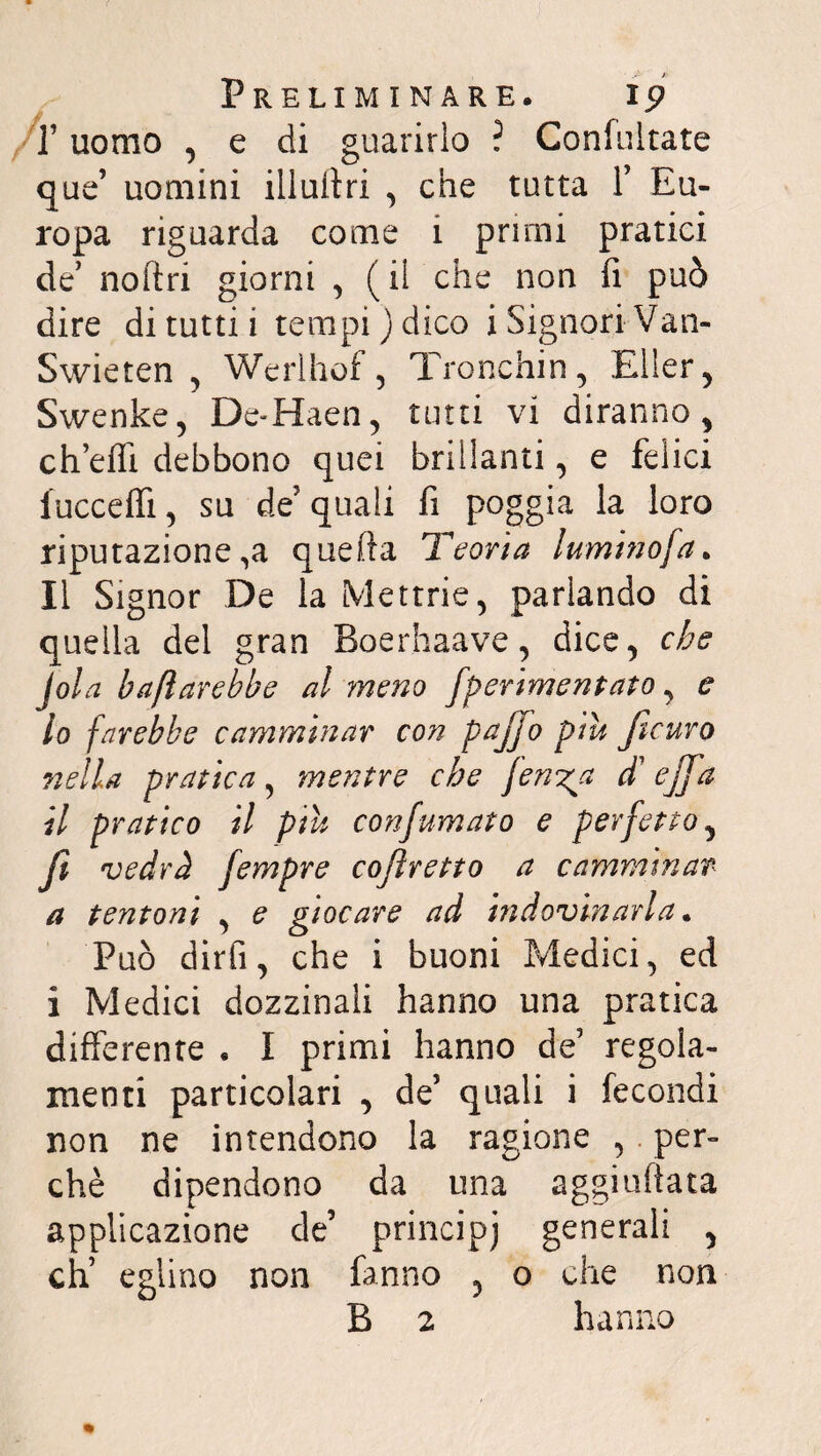 T uomo , e di guarirlo ? Confultate que’ uomini illuftri , che tutta f Eu¬ ropa riguarda come i primi pratici de’ noftri giorni , (il che non fi può dire di tutti i tempi) dico i Signori Van- Swieten , Werlhof, Tronchin, Eller, Swenke, De-Haen, tutti vi diranno, eh effi debbono quei brillanti, e felici iucceflì, su de' quali fi poggia la loro riputazione ,a quella Teoria luminofa. Il Signor De la Mettrie, parlando di quella del gran Boerhaave, dice, che jola baflarebbe al meno fperimentato, e 10 farebbe camminar con pajjo piu Jlcuro nella pratica, mentre che ferina d'ejffa 11 pratico il piu confumato e perfetto, Jì vedrà fempre cofìretto a camminar- a tentoni , e giocare ad indovinarla. Può dirli, che i buoni Medici, ed i Medici dozzinali hanno una pratica differente « I primi hanno de’ regola¬ menti particolari , de5 quali i fecondi non ne intendono la ragione , per¬ chè dipendono da una aggiuftata applicazione de’ principi generali , eh’ eglino non fanno , o che non B 2 hanno