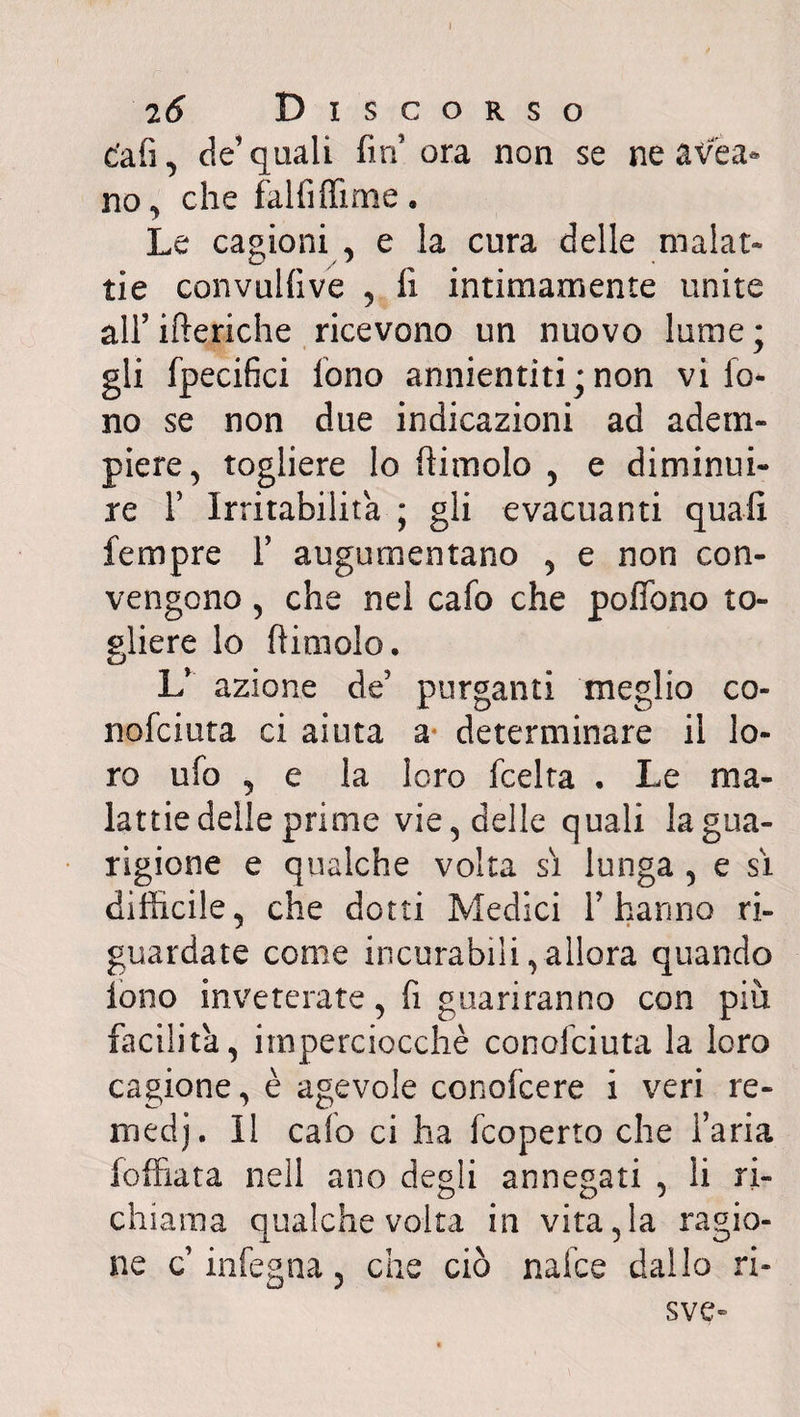 » 2 6 Discorso e'afì, de’ quali fin ora non se ne avea* no, che falfiffime, Le cagioni , e la cura delle malat¬ tie convulfive , fi intimamente unite all’ iberiche ricevono un nuovo lume; gli fpecifici fono annientiti;non vi fo¬ no se non due indicazioni ad adem¬ piere, togliere lo dimoio , e diminui¬ re F Irritabilità ; gli evacuanti quali tempre F augumentano , e non con¬ vengono , che nel cafo che poflbno to¬ gliere lo (limolo. L’ azione de’ purganti meglio co- nofciuta ci aiuta a determinare il lo¬ ro ufo , e la loro fcelta . Le ma¬ lattie delle prime vie, delle quali la gua¬ rigione e qualche volta si lunga , e si difficile, che dotti Medici F hanno ri¬ guardate come incurabili,allora quando lono inveterate, fi guariranno con più facilita, imperciocché conofciuta la loro cagione, è agevole conofcere i veri re- medj. Il calo ci ha fcoperto che Faria foffiata nell ano degli annegati , li ri¬ chiama qualche volta in vita,la ragio¬ ne c infegna, che ciò naice dallo ri- sve-