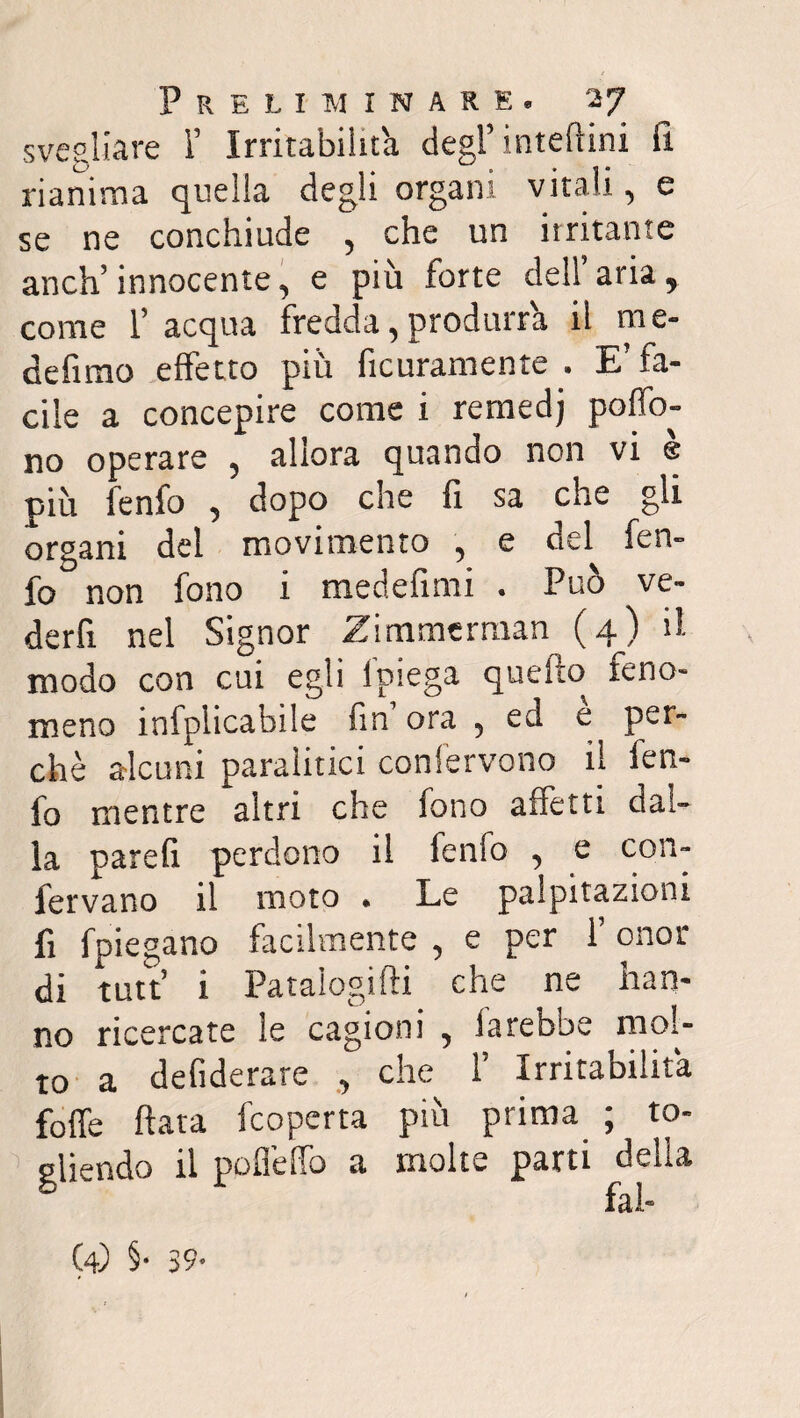 svegliare ì’ Irritabilit'a degl’ inteftini fi. rianima quella degli organi vitali, e se ne conchiude , che un irritante anch’innocente, e più forte dell aria, come l’acqua fredda,produrrà il me- defimo effetto più ficuramente . E’ fa¬ cile a concepire come i rernedj poffo- no operare , allora quando non vi è più fenfo , dopo che fi sa che gli organi del movimento , e del fen¬ fo non fono i medefimi . Può ve- derfi nel Signor Zimmerraan (4) il modo con cui egli ipiega quello feno¬ meno infplicabile fin’ ora , ed è per¬ chè alcuni paralitici confervono il fen¬ fo mentre altri che fono affetti dal¬ la parefi perdono il fenfo , e con¬ fervano il moto . Le palpitazioni fi fpiegano facilmente , e per 1’ onor di tutt’ i Patalogifti che ne han¬ no ricercate le cagioni , farebbe mol¬ to a defiderare , che 1’ Irritabilità foffe fiata fcoperta più prima ; to¬ gliendo il pofieffo a molte parti delia (4) §• 39*