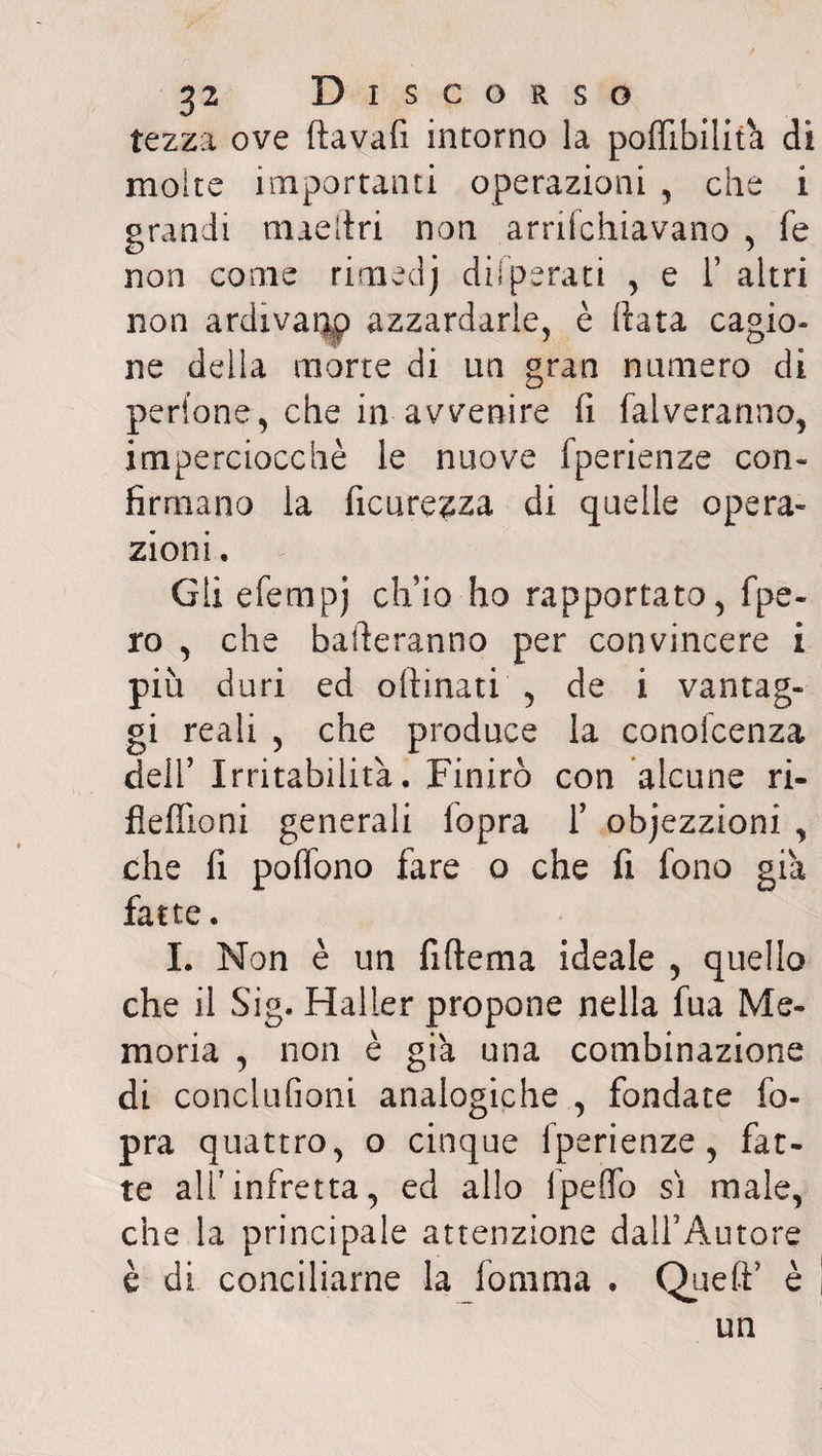 te zza ove fìavafx intorno la potabilità dì moire importanti operazioni , che i grandi maeltri non arrifchiavano , fe non come rimedj dilperati , e 1’ altri non ardivaqp azzardarle, è data cagio¬ ne della morte di un gran numero di pedone, che in avvenire fi falveranno, imperciocché le nuove fperienze con- firrnano la ficurezza di quelle opera¬ zioni . Gli efempj ch’io ho rapportato, fpe- ro , che balleranno per convincere i più duri ed chinati , de i vantag¬ gi reali , che produce la conoicenza dell’ Irritabilità. Finirò con alcune ri- fleflioni generali fopra 1’ objezzioni , che lì pollano fare o che fi fono già fatte. I. Non è un fiftema ideale , quello che il Sig. Haller propone nella fua Me¬ moria , non è già una combinazione di conciufioni analogiche , fondate fo¬ pra quattro, o cinque fperienze, fat¬ te all'infretta, ed allo ipeOTo sì male, che la principale attenzione dall’Autore è di conciliarne la fomma . Quell’ è un