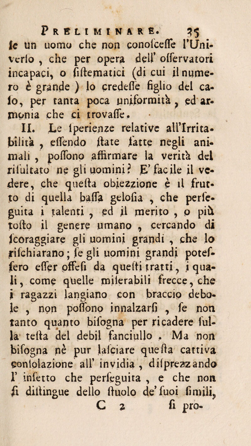 le un uomo che non conoicefle PUni- verlo , che per opera dell’ olfervatori incapaci, o fillematici (di cui il nume¬ ro è grande ) lo credeflè figlio del ca¬ lo, per tanta poca uniformità f ed ar¬ monia che ci trovalfe. 11. Le lperienze relative all’Irrita- bilità , eflendo date fatte negli ani¬ mali , poflòno affirmare la verità del riiultato ne gli uomini? E’facile il ve¬ dere, che «juefta obiezzione è il frut¬ to di quella balla gelofia , che perle* guita i talenti , ed il merito , o pili tolto il genere umano , cercando di fcoraggiare gli uomini grandi , che lo filchiarano ; fé gli uomini grandi potef- fero efler pffefi da quelli fratti, i qua¬ li, come quelle milerabili frecce, che ì ragazzi langiano con braccio debo¬ le , non poffono innalzarli , fe non tanto quanto bifogna per ricadere fili¬ la teda del debH fanciullo . Ma non bifogna nè pur lafciare quella cattiva sontolazione all’ invidia , deprezzando f infetto che perfeguita , e che non fi diitingue dello lluolo de’fuoi limili, C » fi prò-