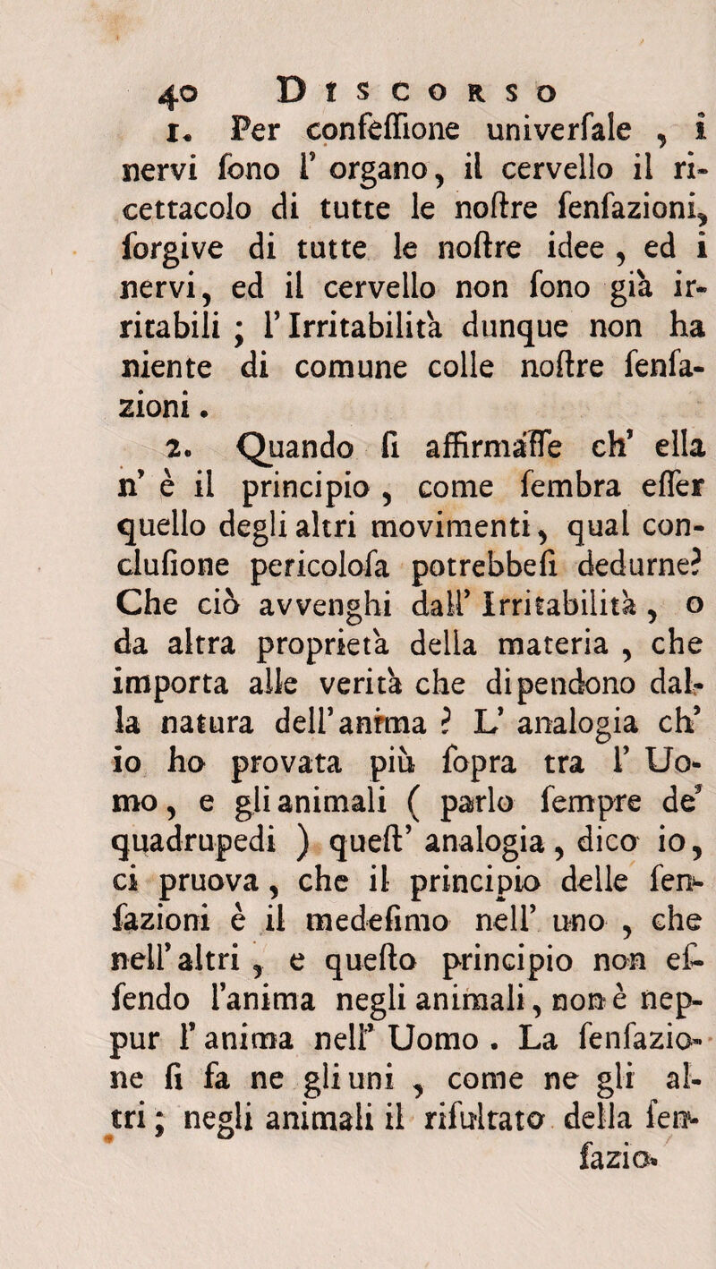 Per confeffione univerfale , I nervi fono f organo , il cervello il ri¬ cettacolo di tutte le noftre fenfazioni, forgive di tutte le noftre idee , ed i nervi, ed il cervello non fono già ir¬ ritabili ; T Irritabilità dunque non ha niente di comune colle noftre fenfa- zioni. 2» Quando fi affirmaFe eh’ ella n’ è il principio , come fembra effer quello degli altri movimenti, qual con- clufione pericolofa potrebbefi dedurne? Che ciò avvenghi dall’ Irritabilità , o da altra proprietà delia materia , che importa alle verità che dipendono dal¬ la natura dell’anima ? L’ analogia eh’ io ho provata più fopra tra f Uo¬ mo , e gli animali ( parlo fempre de5 quadrupedi ) queft’analogia, dica io, ci pruova, che il principio delle fen- fazioni è il medefimo nell’ uno , che nell’altri , e quefto principio non ef- fendo ianima negli animali, none nep- pur 1* anima nell’ Uomo . La fenfazio- ne fi fa ne gli uni , come ne gii al¬ tri; negli animali il riluttato della fel¬ lazio*