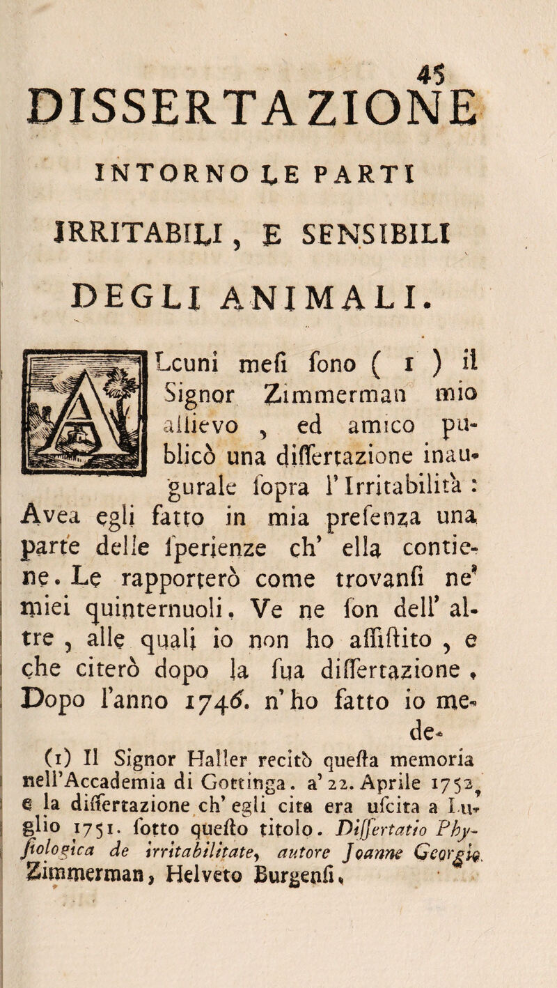 DISSERTAZIONE INTORNO LE PARTI IRRITABILI 5 E SENSIBILI DEGLI ANIMALI. Lcuni meli fono ( i ) il Signor Zi m me r man mio allievo ^ ed amico pu- blicò una differtazione inau* gurale fopra F Irritabilità : Àvea egli fatto in mia prefenz;a una parte delle fperienze eh’ ella contie¬ ne. Le rapporterò come trovanfi ne’ * miei quinternuoli, Ve ne fon dell* al¬ tre 5 alle quali io non ho alfiftito , e i che citerò dopo la fua dilatazione ♦ Dopo fanno 174& n’ho fatto io me* de¬ fi) Il Signor Mailer recitò quella memoria neli’Accademia di Gottinga, a5 22. Aprile 1752 e la differtazione eh’ egli cita era ufeita a Lu* glio 1751. fotto quello titolo. Dìffertatio Fhy- fiolozica de \rr\t abilitate, autore Joanne Georgi?, Zimmerman, Hdveto Burnenti,