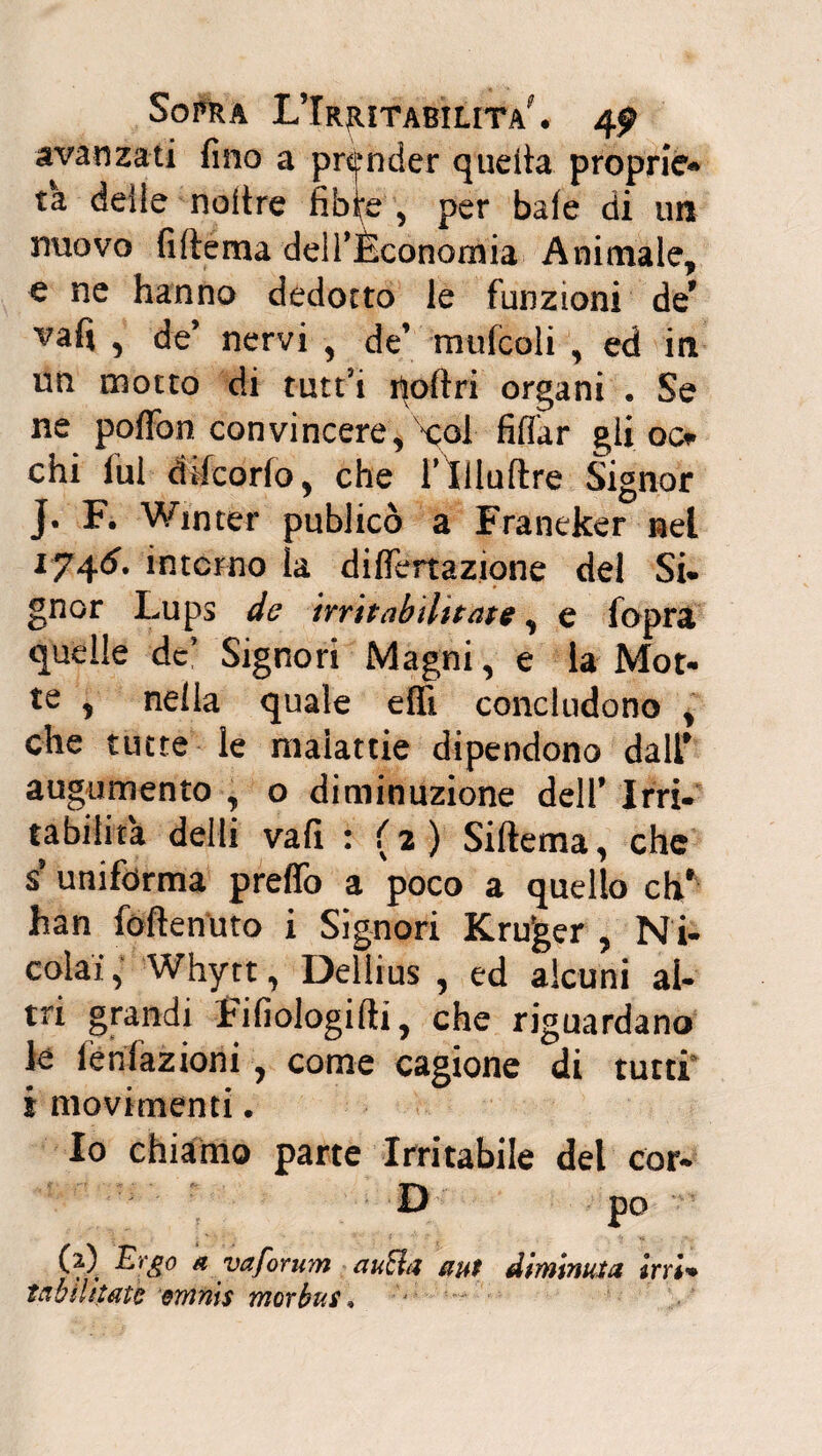 Sorti a L’Irjutabilita^ « 4^ avanzati fino a prender quella, proprie-» ta deile noitre fibfo , per baie di un muovo (Ulema delTÈconomia Animale, e ne hanno dedotto le funzioni de* vafi , de’ nervi , de’ mufcoli , ed in un motto di tutt’i noftri organi . Se ne poffon convincere, '‘coi- fidar gii 00 chi fui dtfcorfo, che i’Xlluftre Signor j. F. Win ter publicò a Franeker nel I74<5’. interno la difiertazjone del Si. gnor Lups de irrit ab ditate, e fopra quelle de’ Signori Magni, e la Mot. te , nella quale effì concludono , che tutte le malattie dipendono dall* augumento , o diminuzione dell* Irri¬ tabilità delti vafi : (2) Siftema, che $ uniforma prefio a poco a quello eh* han foftenuto i Signori Kroger , Ni- colai ■ Whytt, Dellius , ed alcuni ai* tri grandi fifiologifti, che riguardano le iènfazioni, come cagione di tutti i movimenti. Io chiamo parte Irritabile del cor- D po (ì) Ergo a yaforum rauchi aut diminuta irri* tabihtato emnis morbus*