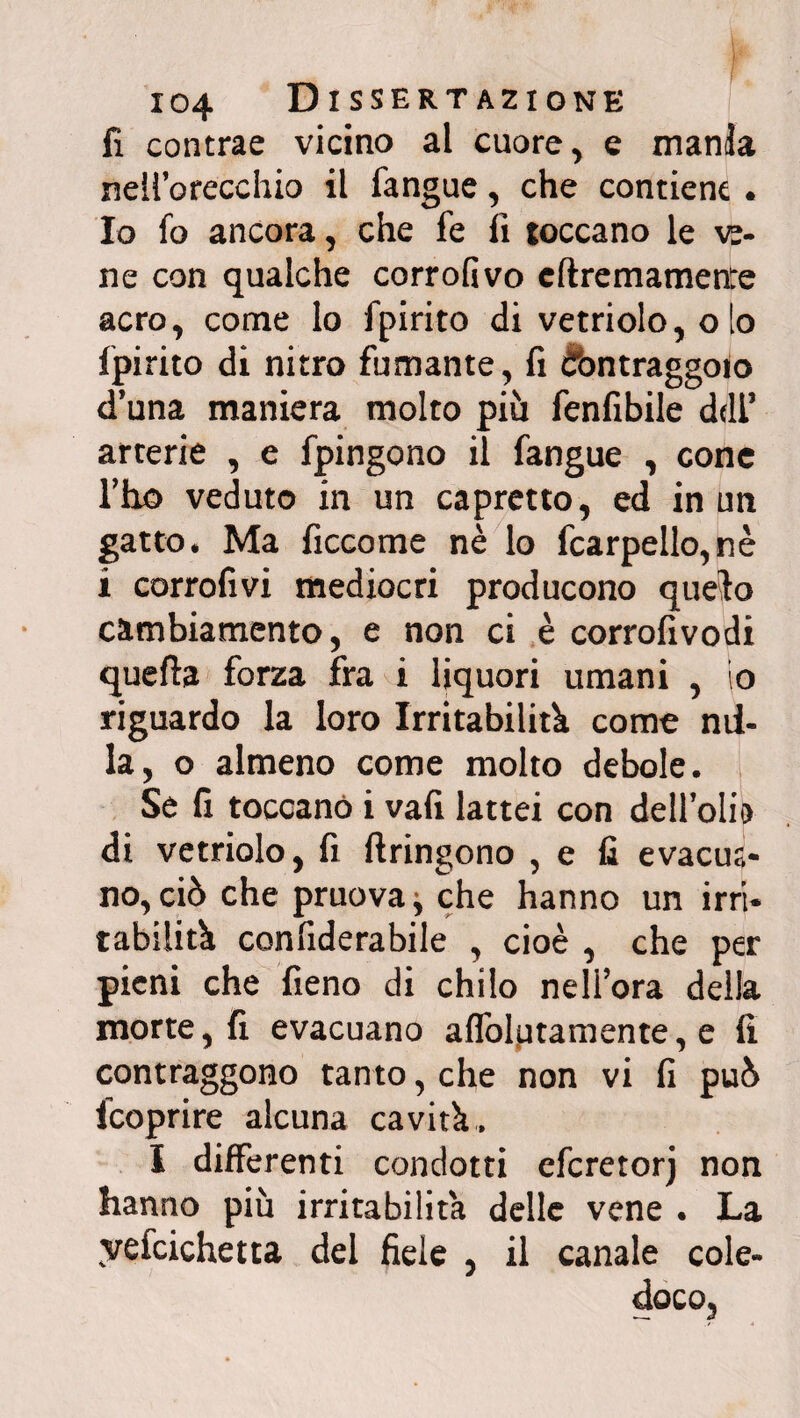 fi contrae vicino al cuore, e mania nell’orecchio il fangue, che contiene. Io fo ancora, che fe lì toccano le ve¬ ne con qualche corrofivo eliremamette acro, come lo fpirito di vetriolo, o lo fpirito di nitro fumante, fi ébntraggoio d’una maniera molto più fenfibile deli* arterie , e fpingono il fangue , cone l’ho veduto in un capretto, ed in un gatto. Ma ficcome nè lo fcarpello,nè i corrofivi mediocri producono quelo cambiamento, e non ci è corrofivodi quella forza fra i liquori umani , io riguardo la loro Irritabilità, come mi¬ la, o almeno come molto debole. Se fi toccano i vali lattei con dell’olio di vetriolo, fi ftringono , e fi evacua¬ no, ciò che pruova^ che hanno un irri¬ tabilità confiderabile , cioè , che per pieni che fieno di chilo nell’ora della morte, fi evacuano alfolptamente, e lì contraggono tanto, che non vi lì può fcoprire alcuna cavità. I differenti condotti efcretorj non hanno più irritabilità delle vene . La yefcichetta del fide , il canale cole¬ doco,