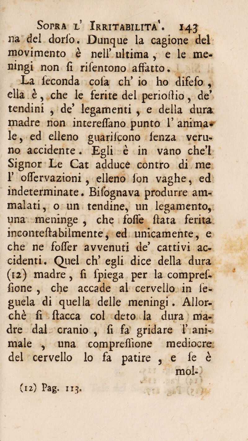 ila del dorlo. Dunque la cagione del movimento è nell’ ultima , e le me¬ ningi non fi rifentono affatto. La feconda cola eh’ io ho difefo , ella è, che le ferite del perioftio, de’ tendini , de’ legamenti , e della dura madre non intereffano punto V anima¬ le , ed elleno guarilcono lenza veru¬ no accidente. Egli è in vano che’l Signor Le Cat adduce contro di me T offervazioni , elleno fon vaghe, ed indeterminate. Bifognava produrre am¬ malati , o un tendine, un legamento, una meninge , che foffe fiata ferita inconteftabilmente, ed unicamente, e che ne foffer avvenuti de’ cattivi ac¬ cidenti. Quel eh5 egli dice della dura (12) madre, fi fpiega per la compref- fione , che accade al cervello in fe- guela di quella delle meningi. Allor¬ ché fi fiacca col deto la dura ma- „ * - A. dre dal cranio , fi fa gridare T ani¬ male , una comprefiione mediocre del cervello lo fa patire 5 e fe è mol-