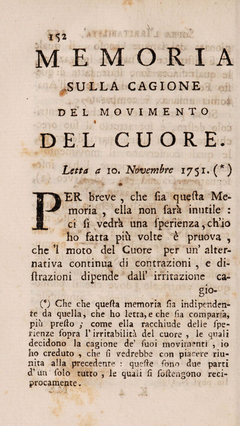 ? 112 E M O R I A SULLA CAGIONE DEL MOVIMENTO DEL CUORE. Letta a io. Novembre 1751* (*) y '«H fi ^ ^ - < f. '■■■■•■■'■-4 m * ' PER breve , che fia quefta Me¬ moria , ella non farà inutile : ci fi vedrà una fperienza, ch’io ho fatta più volte è pruova , che ’i moto del Cuore per un alter¬ nativa continua di contrazioni, e di¬ ffrazioni dipende dall’ irritazione ca- gio- (*) Che che quefta memoria fia indipenden¬ te da quella, che ho letta, e che fìa compartà, più prefto y come ella racchiude delie fpe- nenze fopra l’irritabilità del cuore , le quali decidono la cagione de1 Tuoi movimenti , io ho creduto , che fi vedrebbe con piacere riu¬ nita alla precedente : quefte fono due parti cT un Colo tutto , le quali fi foftengono reci¬ procamente .