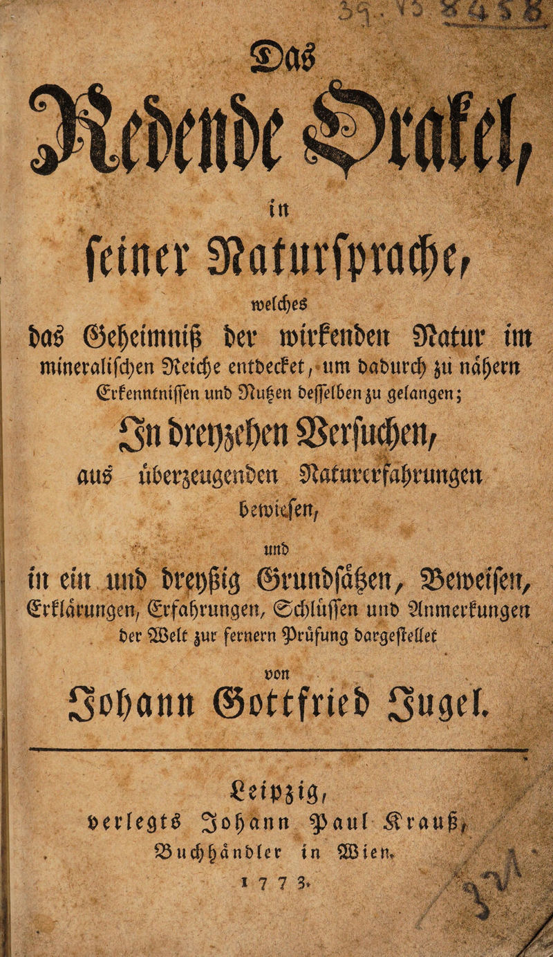 roefdjeS ixrä ©ef>ctmntj$ t»ee »ntfen&amp;ett Statut* titt minevalifd)en Stetere entbeefet, um baburd) 511 natjem €if enntntjfen unb 9iufen bejfefben ju gefangen; O11 bmuclH'ii SSerfufen, aus «berjeugcnbeti SuiuivcrfaiH'imgm betutefett, uttb fit ein unb tö*et$t3 ©runbfd^en, S33ett>etfett, Erklärungen/ Erfahrungen, ©chlüffen unt) Slnmerfungert t>er ©eit jur fernem Prüfung bargejleUef von SeDantt ©ottfrteb SugeL . v /&amp;/. ' .. ■ * ■ i^/. • \ ■ Ceipjtöf berfegtS Sbljunn ^ctuf Ärau 523uc^^anbter in SSBien.