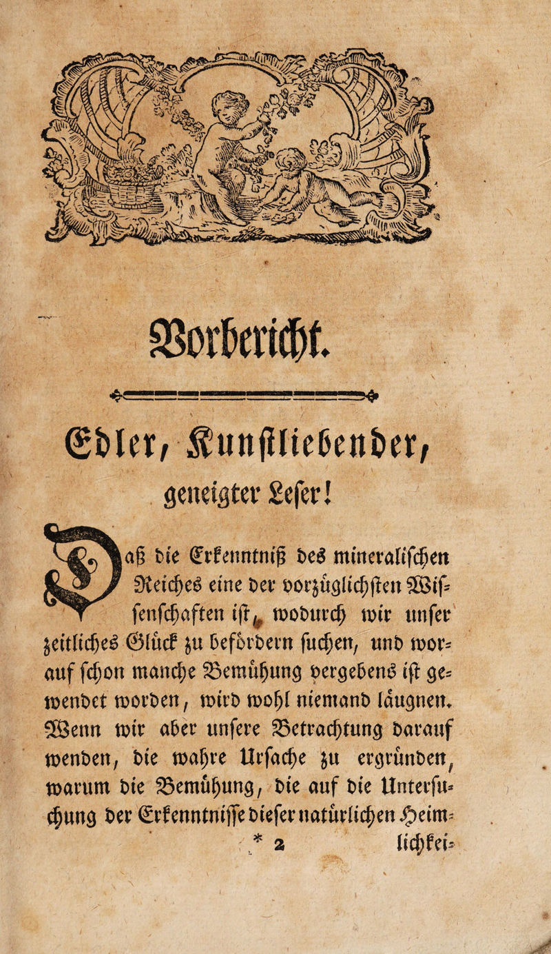 $ürlnw ®bIerrSun(Uic6cn6ct, geneigter Scfer I a§ tie dürfeuntniß Deö mmerafifcfreit SKetdjeö eine Der öor$ügiicf)jfw SSBtf= fenfdjaften iftk moDurcf) mir unfer jeitlidjeS ©lucf ju Def&rDern fiic^ett, unt> mor= auf fdjon manche 23emü!jung uergeknö ifi ge= menDet morDen, miit> moljf niemant» (augnen. 58enn tutr afcer unfere Betrachtung Darauf menDen, Die mafjre Urfad)e ju ergrunbett, marum Die SSemüfjung, Die auf Die Unterfu» $utig Der ©rfmntntjfeDiefernaturiid)m^)eim= * 2 licjjfei*