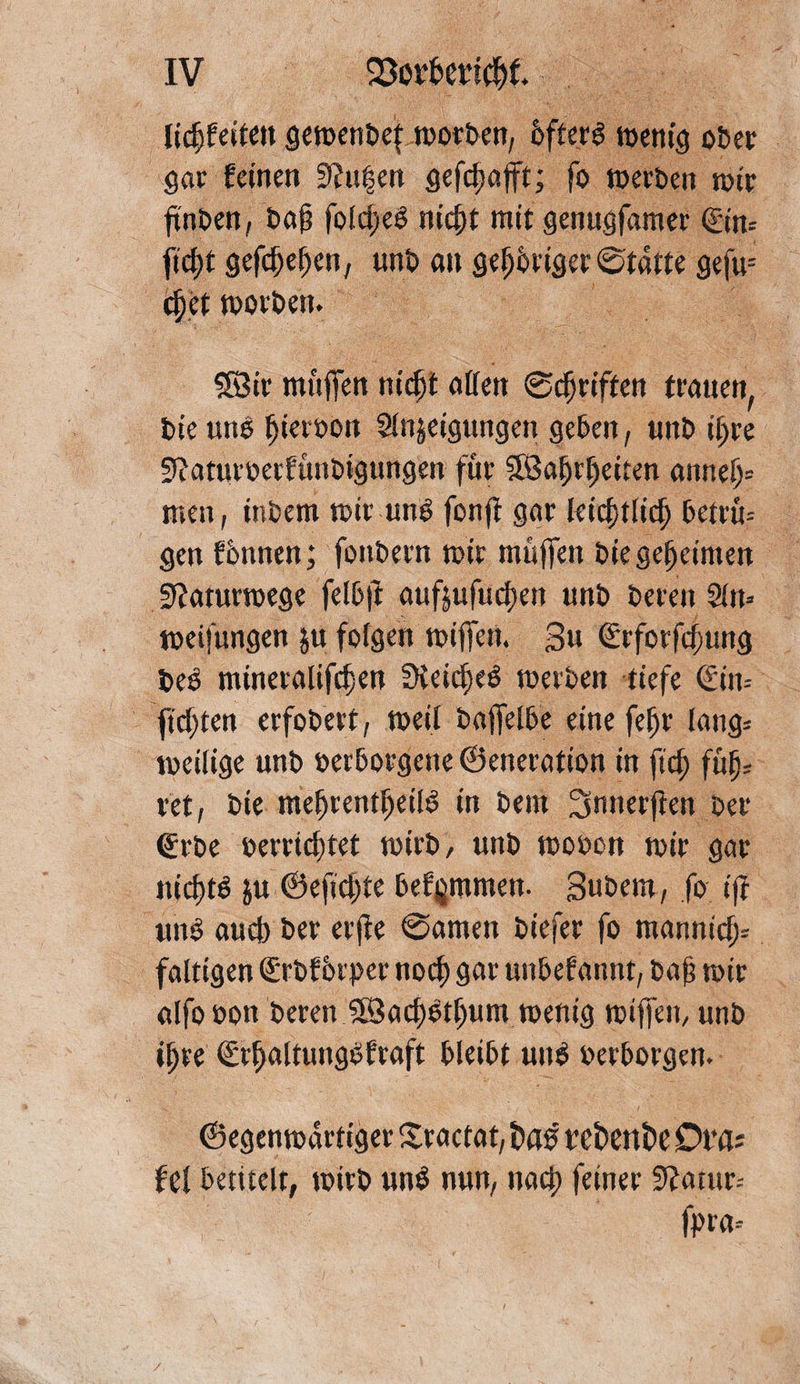 lidjfeiteugemenDefmorDen, DfterS menig ober gar feinen Stufen gefdmfft; fo merDen rote ftnDen, Dof? foldjeS nityt mit genugfamer ©m ficf)t gefd)ef)en, unb an geistiger ©tatte gefu-- dfet morben. 38ir muffen nidp offen ©griffen trotten, Die uns Ijieroon Steigungen geben, unD ii;re Sioturoerfünbigungen für SSojjrfjetten omtei)= men, inDem mir uns fonft gor leiddlid) Detrü-- gen fbnnen; fottDern mir muffen Die geheimen Stfaturmege felbji oufjufudjett unD Deren Sin» meifungen ju folgen miffen. 3« €rfotfd)ung DeS minetalifdjen fKeic^cö merDen tiefe €in= ftd)ten erfobert, meit Daffelbe eine fef)r lang» meilige unD verborgene ©enerotion in ftcf) füf)5 vet, Die me^rent^eild in Dem Snnerften Der ©rbe verrichtet mirD, unD movon mir gor itid)tö ju ©efid)te befjjmmen. Subem, fo ijf uns auch Der erjie ©amen Diefer fo monnicf> faltigen ©Dfbrper noch gor uttbef annt, baff mir alfo von Deren SföochStljum menig miffen, unD ihre <£r^oltungSfroft DleiDt uuS verborgen. ©egenmdrtiger Sractat, frag refcenfce Ot’ös fef betitelt, mirD unS nun, nach feiner Statur» fpra»