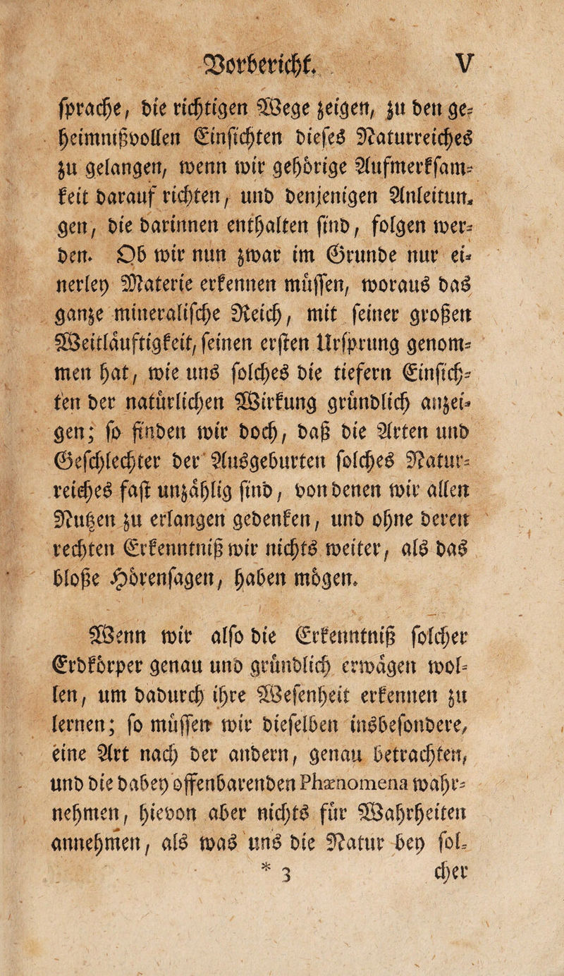 fpra^e, t>ie richtigen SSBege gcigett, ju bett ge* {jcimnifbollen €inftc^ten biefeS Naturreines ju gelangen, menn tm'r gefjbrige Slufmerffam- teit barauf richten, unb benjenigen Slnlettun. gen, bie barittnen enthalten ftnb, folgen mer* ben. £)b mir nun jmar im ®runbe nur ei* nerlep Materie ernennen muffen, moratiS baS ganje mineralifc^e Nein , mit feiner grofjen SBeitläuftigfeit, feinen erffen IJrffmtng genorn* men l)at, mie uns foineS bie tiefem <Hn(id)= ten ber natürlid)en SfÖirfung grünblicö anjei* gen; fr ftuben mir bo^ bafj bie iHrten unb ©efnientet ber SluSgeburten foineS Natur* rein^ faft unja^lig ftnb, bon benen mir allen Nupett &amp;u erlangen gebenfen, unb offne bereu rechten (Erfenntnifj mir nintS meiter, als baS blofte Jpbrenfagen, jfaben mbgem SfÖenn mir alfo bie (Erfenntnif? foinrr (Erbfbrper genau unb grüubltn ermagett mol* len, um baburn ilfre SÖSefenljeit ernennen ju lernen; fo muffen mir biefelbeit ittSbefonbere, eine 2lrt nadf ber attbern, genau betragen, unb bie babep ojfenbarenben Phxnomena malfr* neffmen, t>ieöon aber nidftS für SÖa^r^eiteri amtefjmen, als maS uns bie Natur bep foL * 3 djer