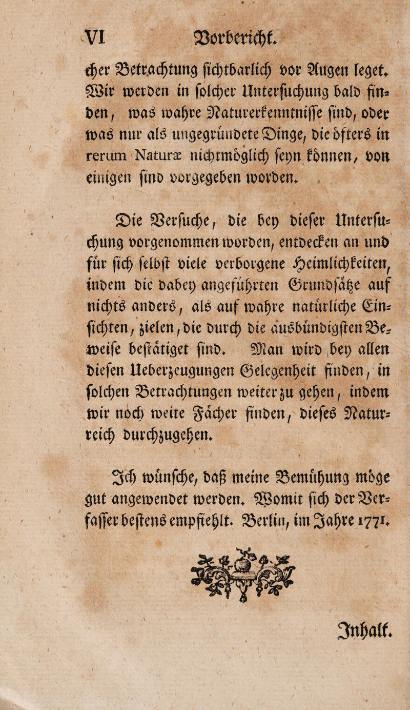 c^cr Betrachtung ftchtbarltcf; per 5(ugen feget SSBtr werben in fofdjer tlnterfudmng halb ftn» t>en, wa£ ma^re D^atutecfenntntffe finb, ober wab nur alö ungegrünbete Singe, bic öftere in rerum Naturx nidumoglicf) fepn fonnen, pon einigen finb oorgegeben worben. Sie Berfuche, bie bep biefer ttnterfu» djung oorgenommen worben, entbecfen an unö für ftd) felbft fiele perborgene Jpeimlicpfciten, inbent bic babep angeführten @amö|a|e auf nichts anbero, alb auf wahre natürliche &amp;n= ftchten, $ieleit,bie burch bie dubbünbigfienBer weife betätiget finb. 53ian wirb bep allen biefen Ueberäeugungen ©elegenheit ftnben, in folchen Betrachtungen weiter §u gehen, inbem Wir nod» weite Rächer finben, biefeb Statur* reich burchjugchen. 3d> wünfche, bdf meine Bemühung mbge gut angewenbet werben. SSSomit fich ber Ber* faffer beftenb empfiehlt Berlin, im Sah*6i77t v\ 3nhalf.