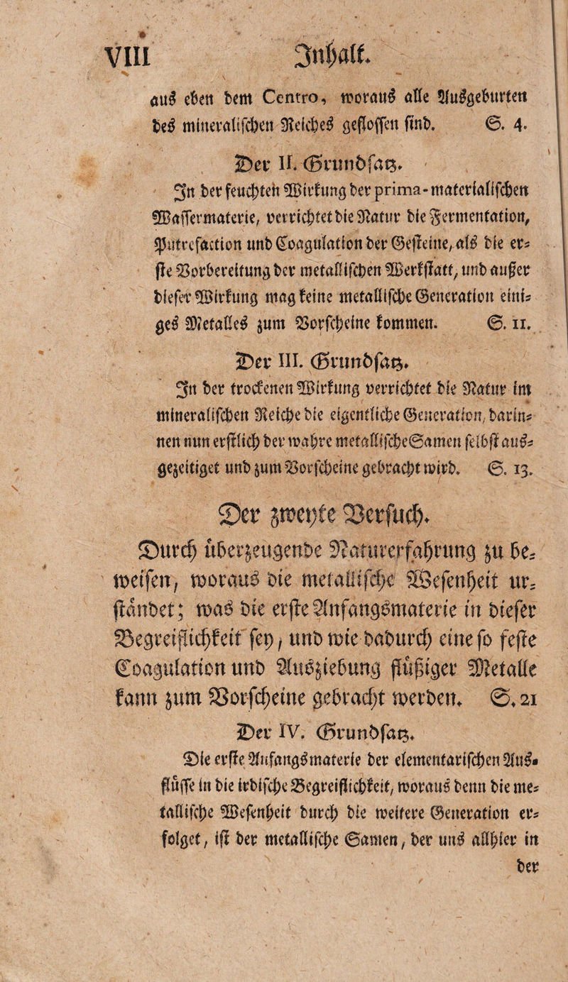 öuS eben Um Ccntro, worauf alle 5Uu^ö€burt€tt Uß mineralifcben WkUß gefloffen ftnb. 6. 4- 2)ev H. (Srtniöfats* 3’n ber fetteren SiBirfung Uv prima- matedalifc&amp;ett 3©afTennaferie, oerricbtetbie^atur bie Sermentatioit, ^ntrcfactton unb Koagulation ber Ge$dne, a($ bie er* jle SBorberdtung Uv metaOifcben üBerfgfatt, unb äuget; tiefer ©irfung mag teilte metaHifc&amp;e Generation einfs ge$ $?etal!e$ $um $orfcj)eine fommett. <3. in. ©er III. (Bninöfat^ 3tt bcr trocfenenüBirdmg oerdcbfet bie Statur im mineralifcbett Stdcfeebie eigentftcbeGeneratfcn,badns nen tum erftlicf) ber mat)re metallifd)e@amen feibß au&amp;* ge$dtiget unb §um föorfdbeme gebracht mirb. 6. 13, $Der gtt?ei)fe 33erfuct), ©urcf) üOet^eugenOe 9?afurerfaf)rung 5e; weifen, woraus* Oie meiaüifef)c Sföefenljeit ur; jfdnbet; waO Oie erjle SlnfangOmaterie in oiefec 33egreiflid)feit fet>, unö wie OaOurcf; eine fo fefte €oaguiation unO 9(u0jie6ung flujjiger Metalle fann jum Sßorfcfjeine gebracht werben, ©, 21 2?ei* IV. (Brunöfat;, Sic erfleSliifaitgömafede ber cIentenfarifd)en2M. Puffe in bie irblfcfx Segreißicfefeit, rooraus beim bie me« trttiifcfje SSJefeitljeif burcf) bie weitere ©eneration er= folget, ifi ber mctiitiifcfjc ©amen, ber unö attyiec iit ber