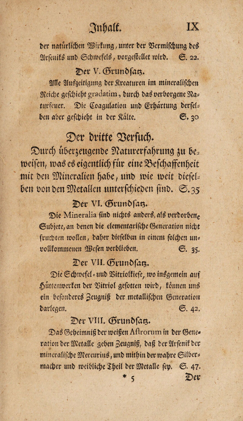 frei4 natiirtfcßen ®rfung,uttfer ber ^ermifcbwtg be£ StrfeniU unb ©cbtbefetö, t>org€j^cttet mlrb. 0, 22. 25er V. <J5runöfat$. OTe 31u^eifigmtg t>er Kreaturen im minerallfc&amp;en 3?eic6e gefc&amp;iejt gradatim, burct) ba3 verborgene tijrfener. $)ic Soagulafion unb (Erwartung berfek ben aber gefefeiebt in bet: Svalle. ©♦ 30 ©er dritte 33erftid>. £)ucd; ü&amp;ersettgenDe 9?ntui,erfafjrun<j ju 6es weifen, maß e$ eigentlich für etne£>efcf)affenfjett mit Den Stttneraften (jaDe, tmD tüte weit Diefet Den üon Den Sftetatten unterfcfneDen ftnD. @, 35 iDer VI. (ßrunDfatj. £)te Mineraiia ftnb ttidj)t$ anber$, aiß oerborbene ©uMete^an benen bie elememarifcj)e (Generation nicfet ■ fruchten modelt, bal;er biefelben in einem folgen m* oollfommenen *Befen oerblieben. ©. 35. 25er VII. (Brun&amp;fats«. ®ie ©cbmefel^ uub QSitriolfiefe, mo insgemein auf £>ütfenmevfen ber Vitriol gefotfen mirb, fomten uns ein befonbereS Jeugnig ber meladifcjjett 0eneration barlegen. ©. 42» 25er VIIL (ßtumöfa^ S>a0 ©ebeimnigber mefgen Aftrorum in ber ©eite* ration ber Metalle geben geugnig, bag ber51rfenifber tnineraßfcbe 5D?ercurtu^, unb mithin ber malere ©Über* macfeer mtb meiblicjpe 29?ctaKe fep, ©. 47* ♦ 5 25er